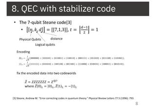 8. QEC with stabilizer code
8
• The 7-qubit Steane code[3]
• 𝑛, 𝑘, 𝑑 = [[7,1,3]], 𝑡 =
.'%
&
= 1
[3] Steane, Andrew M. "Error correcting codes in quantum theory." Physical Review Letters 77.5 (1996): 793.
Physical Qubits
Logical qubits
distance
Encoding
fix the encoded data into two codewords
̅𝑍 = 𝑍𝑍𝑍𝑍𝑍𝑍𝑍 = 𝑍⊗"
where ̅𝑍 ⟩|0 # = ⟩|0 #, ̅𝑍 ⟩|1 # = ⟩−|1 #
 
