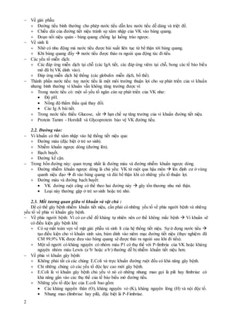 2
 Về giải phẫu:
 Đường tiểu bình thường cho phép nước tiểu dẫn lưu nước tiểu dễ dàng và triệt để.
 Chiều dài của đường tiết niệu tránh sự xâm nhập của VK vào bàng quang.
 Đoạn nối niệu quản - bàng quang chống lại luồng trào ngược.
 Về sinh lí:
 Nhờ có nhu động mà nước tiểu được bài xuất liên tục từ bể thận tới bàng quang.
 Khi bàng quang đầy  nước tiểu được tháo ra ngoài qua động tác đi tiểu.
 Các yếu tố miễn dịch:
 Các đáp ứng miễn dịch tại chỗ (các IgA tiết, các đáp ứng viêm tại chỗ, bong các tế bào biểu
mô đã bị VK dính vào).
 Đáp ứng miễn dịch hệ thống (các globulin miễn dịch, bổ thể).
 Thành phần nước tiểu: tuy nước tiểu là một môi trường thuận lợi cho sự phát triển của vi khuẩn
nhưng bình thường vi khuẩn vẫn không tăng trưởng được vì:
 Trong nước tiểu có: một số yếu tố ngăn cản sự phát triển của VK như:
 Độ pH.
 Nồng độ thẩm thấu quá thay đổi.
 Các Ig A bài tiết.
 Trong nước tiểu thiếu Glucose, sắt  hạn chế sự tăng trưởng của vi khuẩn đường tiết niệu.
 Protein Tamm - Horsfall và Glycoprotein bảo vệ VK đường tiểu.
2.2. Đường vào:
 Vi khuẩn có thể xâm nhập vào hệ thống tiết niệu qua:
 Đường máu (đặc biệt ở trẻ sơ sinh).
 Nhiễm khuẩn ngược dòng (đường lên).
 Bạch huyết.
 Đường kế cận.
 Trong bốn đường này: quan trọng nhất là đường máu và đường nhiễm khuẩn ngược dòng.
 Đường nhiễm khuẩn ngược dòng là chủ yếu: VK từ ruột qua hậu môn  lên định cư ở vùng
quanh niệu đạo  đi vào bàng quang và đài bể thận khi có những yếu tố thuận lợi.
 Đường máu và đường bạch huyết:
 VK đường ruột cũng có thể theo hai đường này  gây tổn thương nhu mô thận.
 Loại này thường gặp ở trẻ sơ sinh hoặc trẻ nhỏ.
2.3. Mối tương quan giữa vi khuẩn và vật chủ :
Để có thể gây bệnh nhiễm khuẩn tiết niệu, cần phải có những yếu tố về phía người bệnh và những
yếu tố về phía vi khuẩn gây bệnh.
 Về phía người bệnh: Vì có cơ chế đề kháng tự nhiên nên cơ thể không mắc bệnh  Vi khuẩn sẽ
có điều kiện gây bệnh khi:
 Có sự mất toàn vẹn về mặt giải phẫu và sinh lí của hệ thống tiết niệu. Sự ứ đọng nước tiểu 
tạo điều kiện cho vi khuẩn sinh sản, bám dính vào niêm mạc đường tiết niệu (thực nghiệm đã
CM 99,9% VK được đưa vào bàng quang sẽ được thải ra ngoài sau khi đi tiểu).
 Một số người có kháng nguyên có nhóm máu P1 có thụ thể với P-fimbria của VK hoặc kháng
nguyên nhóm máu Lewis (a+b- hoặc a-b-) thường dễ bị nhiễm khuẩn tiết niệu hơn.
 Về phía vi khuẩn gây bệnh:
 Không phải tất cả các chủng E.Coli và trực khuẩn đường ruột đều có khả năng gây bệnh.
 Chỉ những chủng có các yếu tố độc lực cao mới gây bệnh.
 E.Coli là vi khuẩn gây bệnh chủ yếu vì nó có những nhung mao gọi là pili hay fimbriae có
khả năng gắn vào các thụ thể của tế bào biểu mô đường tiểu.
 Những yếu tố độc lực của E.coli bao gồm:
 Các kháng nguyên thân (O), kháng nguyên vỏ (K), kháng nguyên lông (H) và nội độc tố.
 Nhung mao (fimbriae hay pili), đặc biệt là P-Fimbriae.
 