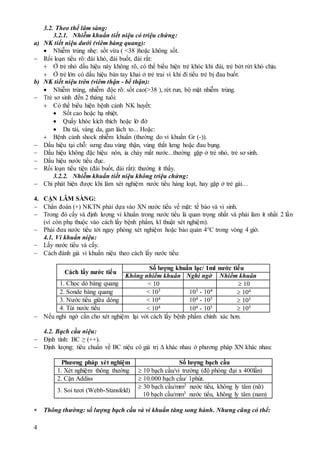 4
3.2. Theo thể lâm sàng:
3.2.1. Nhiễm khuẩn tiết niệu có triệu chứng:
a) NK tiết niệu dưới (viêm bàng quang):
 Nhiễm trùng nhẹ: sốt vừa ( <38 )hoặc không sốt.
 Rối loạn tiểu rõ: đái khó, đái buốt, đái rắt:
 Ở trẻ nhỏ dấu hiệu này không rõ, có thể biểu hiện trẻ khóc khi đái, trẻ bứt rứt khó chịu.
 Ở trẻ lớn có dấu hiệu bàn tay khai ở trẻ trai vì khi đi tiểu trẻ bị đau buốt.
b) NK tiết niệu trên (viêm thận - bể thận):
 Nhiễm trùng, nhiễm độc rõ: sốt cao(>38 ), rét run, bộ mặt nhiễm trùng.
 Trẻ sơ sinh đến 2 tháng tuổi:
 Có thể biểu hiện bệnh cảnh NK huyết:
 Sốt cao hoặc hạ nhiệt.
 Quấy khóc kích thích hoặc lờ đờ
 Da tái, vàng da, gan lách to... Hoặc:
 Bệnh cảnh shock nhiễm khuẩn (thường do vi khuẩn Gr (-)).
 Dấu hiệu tại chỗ: sưng đau vùng thận, vùng thắt lưng hoặc đau bụng.
 Dấu hiệu không đặc hiệu: nôn, ỉa chảy mất nước...thường gặp ở trẻ nhỏ, trẻ sơ sinh.
 Dấu hiệu nước tiểu đục.
 Rối loạn tiểu tiện (đái buốt, đái rắt): thường ít thấy.
3.2.2. Nhiễm khuẩn tiết niệu không triệu chứng:
 Chỉ phát hiện được khi làm xét nghiệm nước tiểu hàng loạt, hay gặp ở trẻ gái…
4. CẬN LÂM SÀNG:
 Chẩn đoán (+) NKTN phải dựa vào XN nước tiểu về mặt: tế bào và vi sinh.
 Trong đó cấy và định lượng vi khuẩn trong nước tiểu là quan trọng nhất và phải làm ít nhất 2 lần
(vì còn phụ thuộc vào cách lấy bệnh phẩm, kĩ thuật xét nghiệm).
 Phải đưa nước tiểu tới ngay phòng xét nghiệm hoặc bảo quản 4°C trong vòng 4 giờ.
4.1. Vi khuẩn niệu:
 Lấy nước tiểu và cấy.
 Cách đánh giá vi khuẩn niệu theo cách lấy nước tiểu:
Cách lấy nước tiểu
Số lượng khuẩn lạc/ 1ml nước tiểu
Không nhiễm khuẩn Nghi ngờ Nhiễm khuẩn
1. Chọc dò bàng quang < 10  10
2. Sonde bàng quang < 103 103 - 104
 104
3. Nước tiểu giữa dòng < 104 104 - 105
 105
4. Túi nước tiểu < 104 104 - 105  105
 Nếu nghi ngờ cần cho xét nghiệm lại với cách lấy bệnh phẩm chính xác hơn.
4.2. Bạch cầu niệu:
 Định tính: BC ≥ (++).
 Định lượng: tiêu chuẩn về BC niệu có giá trị  khác nhau ở phương pháp XN khác nhau:
Phương pháp xét nghiệm Số lượng bạch cầu
1. Xét nghiệm thông thường  10 bạch cầu/vi trường (độ phóng đại x 400lần)
2. Cặn Addiss  10.000 bạch cầu/ 1phút.
3. Soi tươi (Webb-Stansfeld)
 30 bạch cầu/mm3 nước tiểu, không ly tâm (nữ)
10 bạch cầu/mm3 nước tiểu, không ly tâm (nam)
 Thông thường: số lượng bạch cầu và vi khuẩn tăng song hành. Nhưng cũng có thể:
 