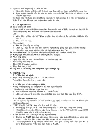 5
 Bạch cầu niệu tăng nhưng vi khuẩn âm tính:
 Bệnh nhân đã điều trị kháng sinh hoặc sử dụng dung dịch sát khuẩn trước khi lấy nước tiểu.
 Trong trường hợp này: nếu lâm sàng gợi ý đến chẩn đoán NKTN hoặc có yếu tố nguy cơ 
vẫn điều trị NKTN.
 Vi khuẩn niệu (+) nhưng lâm sàng không biểu hiện và bạch cầu niệu ít  nên cấy nước tiểu lại
2 lần  nếu cùng kết quả: chẩn đoán nhiễm khuẩn tiết niệu.
4.3. Xét nghiệm khác:
a) Chẩn đoán hình ảnh:
 Không có giá trị chẩn đoán bệnh mà để chẩn đoán nguyên nhân (NKTN tiên phát hay thứ phát do
các dị dạng đường tiểu). Phát hiện các dị tật tiết niệu kèm theo.
 CĐ:
 Viêm thận - bể thận cấp, NKTN hay tái phát, giảm khả năng cô đặc nước tiểu, vi khuẩn niệu
ở trẻ < 1T…
 THA, khối u ở bụng.
 Phương pháp:
 Siêu âm. Nếu thấy bất thường :
 Chụp BQ - niệu đạo khi tiểu: phát hiện trào ngược bàng quang niệu quản. Nếu bất thường:
 UIV: chụp bàng quang và chụp thận với thuốc cản quang tiêm TM.
b) Chức năng thận: Ure, Creatinin, điện giải đồ: khi nghi ngờ có viêm thận-bể thận.
c) Xét nghiệm Protein niệu, pH niệu (thường kiềm): ít ý nghĩa
d) Phản ứng viêm:
 Công thức máu: BC tăng cao đa số bạch cầu đa nhân trung bình.
 Tốc độ lắng máu tăng cao.
 Tăng CRP (C reactive protein).
 Tăng fibrin máu  4g/l.
e) Cấy máu có thể dương tính trong viêm thận - bể thận cấp
5. CHẨN ĐOÁN:
5.1. Chẩn đoán xác định:
 Triệu chứng lâm sàng gợi ý: HCNK, đái đục, đái đau.
 Xét nghiệm: bạch cầu niệu, vi khuẩn niệu.
5.2. Chẩn đoán vị trí: thường khó khăn
 Không có bằng chứng nào cho phép có thể phân biệt chắc chắn.
 Nhìn chung sự phân biệt này có thể dựa vào:
 Một số dấu hiệu lâm sàng: dấu hiệu NK, tiểu buốt, dắt...
 CLS: các biến đổi về nước tiểu, chẩn đoán hình ảnh, sinh thiết thận; máu lắng, CRP...
5.3. Chẩn đoán nguyên nhân:
 Chủ yếu dựa vào cấy nước tiểu (để chẩn đoán VK gây bệnh) và chẩn đoán hình ảnh để xác định
các dị dạng bẩm sinh.
 NKTN tiên phát (NKTN không kèm theo bệnh tiết niệu):
 Thường gặp ở trẻ gái với TC viêm bàng quang hoặc vi khuẩn niệu không triệu chứng.
 Khi đi kèm với các bệnh khác thì triệu chứng hầu như bị che lấp (VD bệnh SDD nặng, HCTH
tiên phát- không phải là bệnh đường tiết niệu)
 NKTN thứ phát (NKTN kết hợp với một bệnh tiết niệu)
 Thường gặp NKTN kèm theo trào ngược bàng quang - niệu quản (bệnh thận có luồng trào
ngược)  gây viêm thận bể thận mạn tính, tạo nên các sẹo nhu mô thận.
 Các dị dạng tiết niệu ít gặp hơn (hẹp chỗ nối thận - niệu quản, dị dạng thận - niệu quản đôi…)
gây ứ đọng nước tiểu  tạo điều kiện thuận lợi NKTN.
 