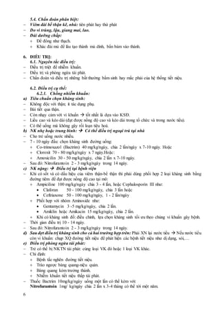 6
5.4. Chẩn đoán phân biệt:
 Viêm đài bể thận kẽ, nhú: tiên phát hay thứ phát
 Do vi trùng, lậu, giang mai, lao.
 Đái dưỡng chấp:
 Để đông như thạch.
 Khác đái mủ để lâu tạo thành mủ dính, bẩn bám vào thành.
6. ĐIỀU TRỊ:
6.1. Nguyên tắc điều trị:
 Điều trị triệt để nhiễm khuẩn.
 Điều trị và phòng ngừa tái phát.
 Chẩn đoán và điều trị những bất thường bẩm sinh hay mắc phải của hệ thống tiết niệu.
6.2. Điều trị cụ thể:
6.2.1. Chống nhiễm khuẩn:
a) Tiêu chuẩn chọn kháng sinh:
 Không độc với thận; ít tác dụng phụ.
 Bài tiết qua thận.
 Còn nhạy cảm với vi khuẩn  tốt nhất là dựa vào KSĐ.
 Liều cao và kéo dài (đạt được nồng độ cao và kéo dài trong tổ chức và trong nước tiểu).
 Có thể uống mà không gây rối loạn tiêu hoá.
b) NK nhẹ hoặc trung bình:  Có thể điều trị ngoại trú tại nhà
 Cho trẻ uống nước nhiều.
 7 - 10 ngày đầu: chọn kháng sinh đường uống:
 Co-trimoxazol (Bactrim) 40 mg/kg/ngày, chia 2 lần/ngày x 7-10 ngày. Hoặc
 Cloroxit 70 - 80 mg/kg/ngày x 7 ngày.Hoặc:
 Amoxicilin 30 - 50 mg/kg/ngày, chia 2 lần x 7-10 ngày.
 Sau đó: Nitrofurantoin 2 - 3 mg/kg/ngày trong 14 ngày.
c) NK nặng:  Điều trị tại bệnh viện
 Khi có sốt và có dấu hiệu của viêm thận-bể thận thì phải dùng phối hợp 2 loại kháng sinh bằng
đường tiêm để đạt được nồng độ cao tại mô:
 Ampiciline 100 mg/kg/ngày chia 3 - 4 lần, hoặc Cephalosporin III như:
 Claforan 50 - 100 mg/kg/ngày, chia 3 lần hoặc
 Ceftriaxone 50 - 100 mg/kg/ngày, 1 - 2 lần/ngày
 Phối hợp với nhóm Aminoside như:
 Gentamycin 3 -5 mg/kg/ngày, chia 2 lần.
 Amiklin hoặc Amikacin 15 mg/kg/ngày, chia 2 lần.
 Khi có kháng sinh đồ: điều chỉnh, lựa chọn kháng sinh tối ưu theo chủng vi khuẩn gây bệnh.
 Thời gian điều trị 10 - 14 ngày.
 Sau đó: Nitrofurantoin 2 - 3 mg/kg/ngày trong 14 ngày.
d) Sau đợt điều trị kháng sinh cho cả hai trường hợp trên: Phải XN lại nước tiểu  Nếu nước tiểu
còn vi khuẩn: chụp XQ đường tiết niệu để phát hiện các bệnh tiết niệu như dị dạng, sỏi,…
e) Điều trị phòng ngừa tái phát:
 Trẻ có thể bị NKTN tái phát: cùng loại VK đó hoặc 1 loại VK khác.
 Chỉ định:
 Bệnh tắc nghẽn đường tiết niệu.
 Trào ngược bàng quang-niệu quản.
 Bàng quang kém trưởng thành.
 Nhiễm khuẩn tiết niệu thấp tái phát.
 Thuốc Bactrim 10mg/kg/ngày uống một lần có thể kèm với:
Nitrofurantoin 1mg/ kg/ngày chia 2 lần x 3-4 tháng có thể tới một năm.
 