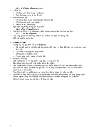 7
6.2.2. Chế độ ăn uống nghỉ ngơi:
 Chế độ ăn:
 Có nhiều chất dinh dưỡng và vitamin.
 Thức ăn loãng, mềm, ít xơ, dễ tiêu.
 Toan hóa nước tiểu:
 Cho uống nhiều nước, nước râu ngô, bông mã đề.
 Uống hoa quả tươi: cam, chanh...
 Vitamin C 4 - 6 viên/ngày.
 Nghỉ ngơi tại giường trong giai đoạn cấp.
6.2.3. Điều trị nguyên nhân:
 Phát hiện và điều trị triệt để nguyên nhân: dị dạng đường tiểu, hẹp bao qui đầu...
6.2.4. Theo dõi tiến triển:
 Lâm sàng: giảm sốt, thể trạng tốt hơn, đỡ rối loạn tiểu tiện, tiểu trong hơn.
 CLS: xét nghiệm nước tiểu.
7. PHÒNG BỆNH:
 Hướng dẫn cho gia đình biết cách đề phòng:
 Giữ vệ sinh sạch sẽ bộ phận sinh dục ngoài, chú ý lau rửa đúng kỹ thuật khi trẻ đi ngoài nhất
là trẻ nữ.
 Mặc quần áo thoáng mát bằng cotton.
 Không nên để trẻ bị táo bón.
 Cho trẻ uống nước, không nên nhịn đái.
 Nâng cao thể trạng.
 Dinh dưỡng tốt: bú sữa mẹ, ăn bổ sung theo ô vuông thức ăn.
 Tiêm chủng đầy đủ, tránh bệnh nhiễm trùng, lây nhiễm.
 Điều trị kịp thời các bệnh có khả năng đưa đến nhiễm khuẩn tiết niệu như viêm nhiễm ở bộ
phận sinh dục ngoài, hẹp khít bao quy đầu, các dị dạng đường tiết niệu, sỏi, các bệnh nhiễm
khuẩn ở da và ở toàn thân.
 Phải điều trị tích cực và kịp thời các trường hợp nhiễm khuẩn tiết niệu cấp tính.
 Hạn chế can thiệp bằng dụng cụ ở đường tiết niệu như thông bàng quang, soi bàng quang, chụp
bể thận ngược dòng. Khi cần thiết tiến hành phải bảo đảm triệt để nguyên tắc vô khuẩn.
 Cần điều trị dự phòng cho các trẻ có dị dạng tiết niệu.
 