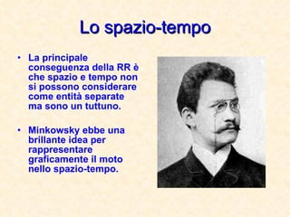 Lo spazio-tempo La principale conseguenza della RR è che spazio e tempo non si possono considerare come entità separate ma sono un tuttuno. Minkowsky ebbe una brillante idea per rappresentare graficamente il moto nello spazio-tempo. 