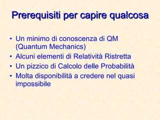 Prerequisiti per capire qualcosa Un minimo di conoscenza di QM (Quantum Mechanics) Alcuni elementi di Relatività Ristretta Un pizzico di Calcolo delle Probabilità Molta disponibilità a credere nel quasi impossibile 
