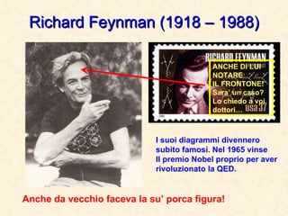 Richard Feynman (1918 – 1988) Anche da vecchio faceva la su’ porca figura! I suoi diagrammi divennero subito famosi. Nel 1965 vinse Il premio Nobel proprio per aver rivoluzionato la QED. ANCHE DI LUI NOTARE IL FRONTONE! Sara’ un caso? Lo chiedo a voi dottori… 