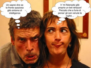 Un saprei dire se la fronte spaziosa gliè sintomo di intelligenza Ir ‘mi fidanzato gliè proprio un bel rahazzo! Peccato che a furia di pensa’ gli son venute le rughe… 