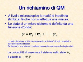 Un richiamino di QM A livello microscopico la realtà è indefinita (limbica) finchè non si effettua una misura. Lo stato si un micro-sistema è definito da una funzione d’onda: Lo stato del sistema è la “sovrapposizione limbica” di tutti i possibili n stati del sistema stesso! Se facciamo una misura il risultato osservato sarà uno solo degli n stati. La probabilità di osservare il sistema nello stato  Ψ n   è uguale a:  |  Ψ n  | 2 