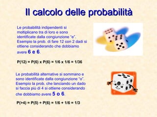 Il calcolo delle probabilità Le probabilità indipendenti si moltiplicano tra di loro e sono identificate dalla congiunzione “e”. Esempio la prob. di fare 12 con 2 dadi si ottiene considerando che dobbiamo avere  6 e 6 . Le probabilità alternative si sommano e sono identificate dalla congiunzione “o”. Esempio la prob. che lanciando un dado si faccia più di 4 si ottiene considerando che dobbiamo avere  5 o 6 . P(12) = P(6) x P(6) = 1/6 x 1/6 = 1/36 P(>4) = P(5) + P(6) = 1/6 + 1/6 = 1/3 