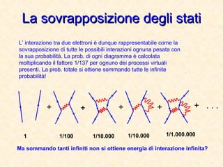 La sovrapposizione degli stati L’ interazione tra due elettroni è dunque rappresentabile come la sovrapposizione di tutte le possibili interazioni ognuna pesata con la sua probabilità. La prob. di ogni diagramma è calcolata moltiplicando il fattore 1/137 per ognuno dei processi virtuali presenti. La prob. totale si ottiene sommando tutte le infinite probabilità! + + + + . . . 1 1/100 1/10.000 1/10.000 1/1.000.000 Ma sommando tanti infiniti non si ottiene energia di interazione infinita? + 