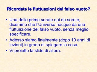 Ricordate le fluttuazioni del falso vuoto? Una delle prime serate qui da sorete, dicemmo che l’Universo nacque da una fluttuazione del falso vuoto, senza meglio specificare. Adesso siamo finalmente (dopo 10 anni di lezioni) in grado di spiegare la cosa. Vi proietto la slide di allora.  