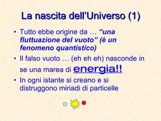 La nascita dell’Universo (1) Tutto ebbe origine da …  “una fluttuazione del vuoto” (è un fenomeno quantistico) Il falso vuoto … (eh eh eh) nasconde in se una marea di  energia!! In ogni istante si creano e si distruggono miriadi di particelle 