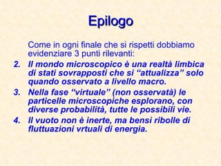 Epilogo Come in ogni finale che si rispetti dobbiamo evidenziare 3 punti rilevanti: Il mondo microscopico è una realtà limbica di stati sovrapposti che si “attualizza” solo quando osservato a livello macro. Nella fase “virtuale” (non osservatà) le particelle microscopiche esplorano, con diverse probabilità, tutte le possibili vie. Il vuoto non è inerte, ma bensì ribolle di fluttuazioni vrtuali di energia. 