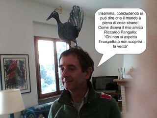 Insomma, concludendo si può dire che il mondo è pieno di cose strane! Come diceva il mio amico Riccardo Pangallo: “ Chi non si aspetta l’inaspettato non scoprirà la verità” 