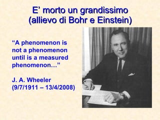 E’ morto un grandissimo (allievo di Bohr e Einstein) “ A phenomenon is not a phenomenon until is a measured phenomenon…”   J. A. Wheeler (9/7/1911 – 13/4/2008) 