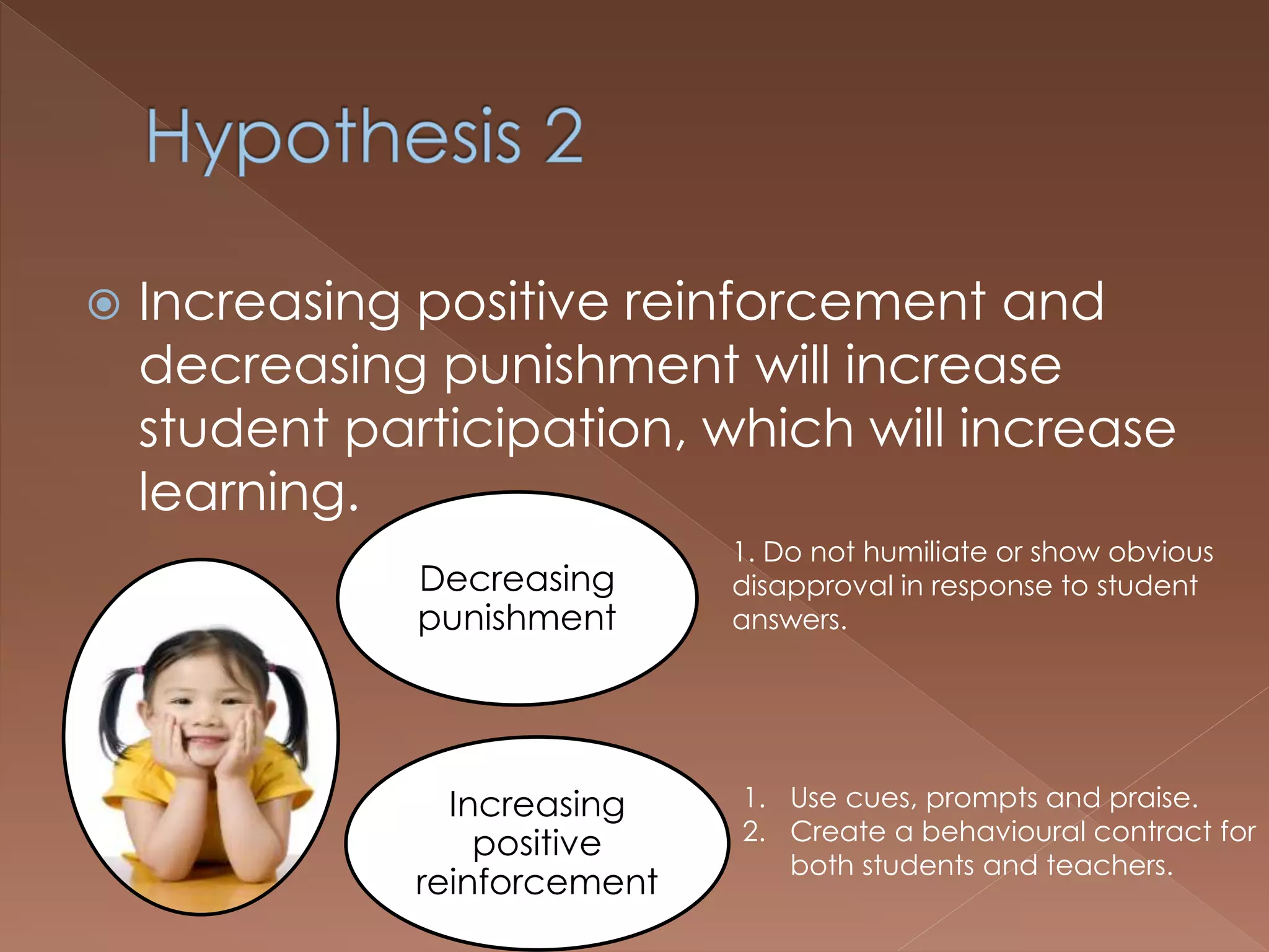  Increasing positive reinforcement and
decreasing punishment will increase
student participation, which will increase
learning.
Decreasing
punishment
Increasing
positive
reinforcement
1. Do not humiliate or show obvious
disapproval in response to student
answers.
1. Use cues, prompts and praise.
2. Create a behavioural contract for
both students and teachers.
 