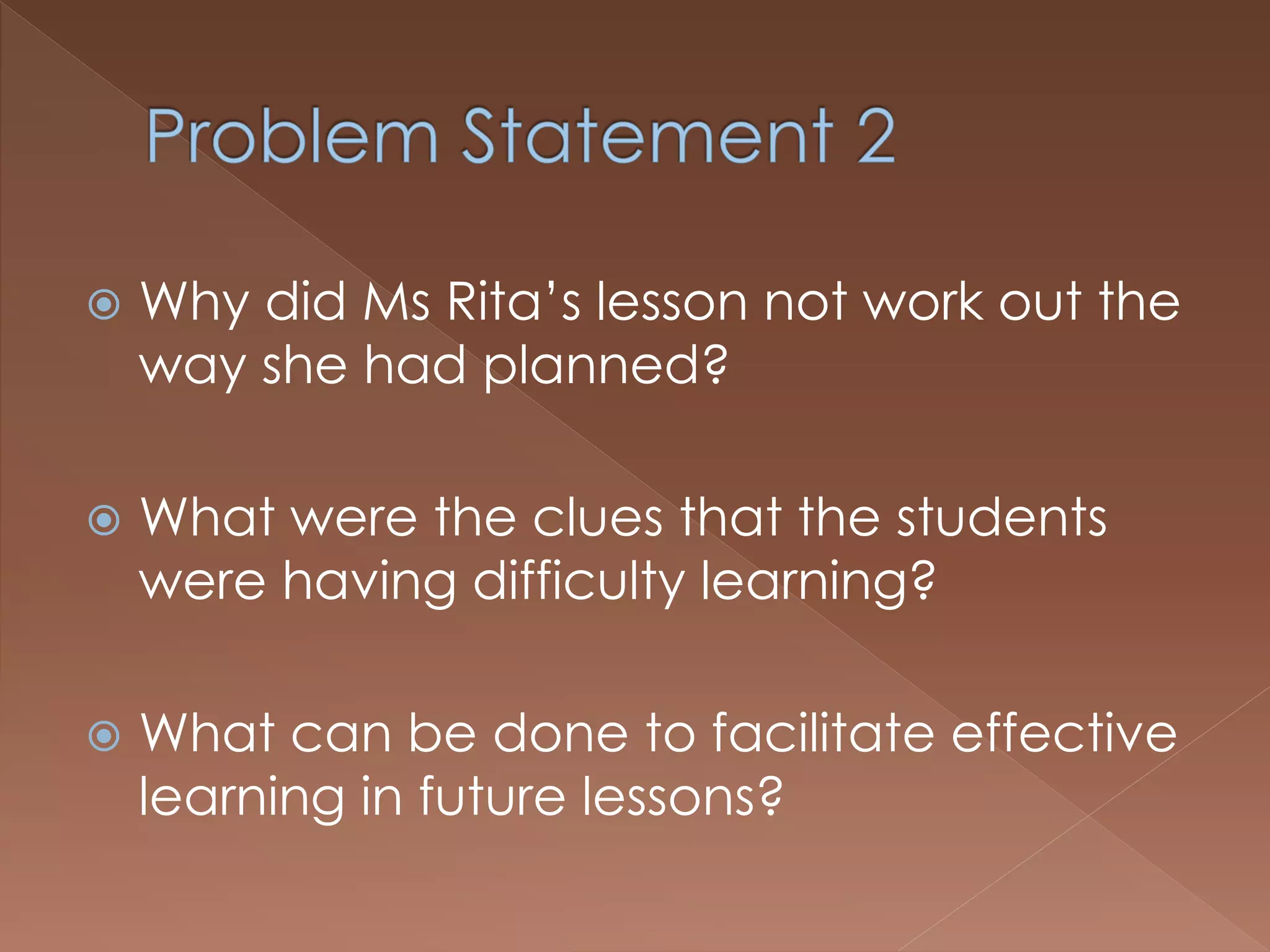  Why did Ms Rita’s lesson not work out the
way she had planned?
 What were the clues that the students
were having difficulty learning?
 What can be done to facilitate effective
learning in future lessons?
 
