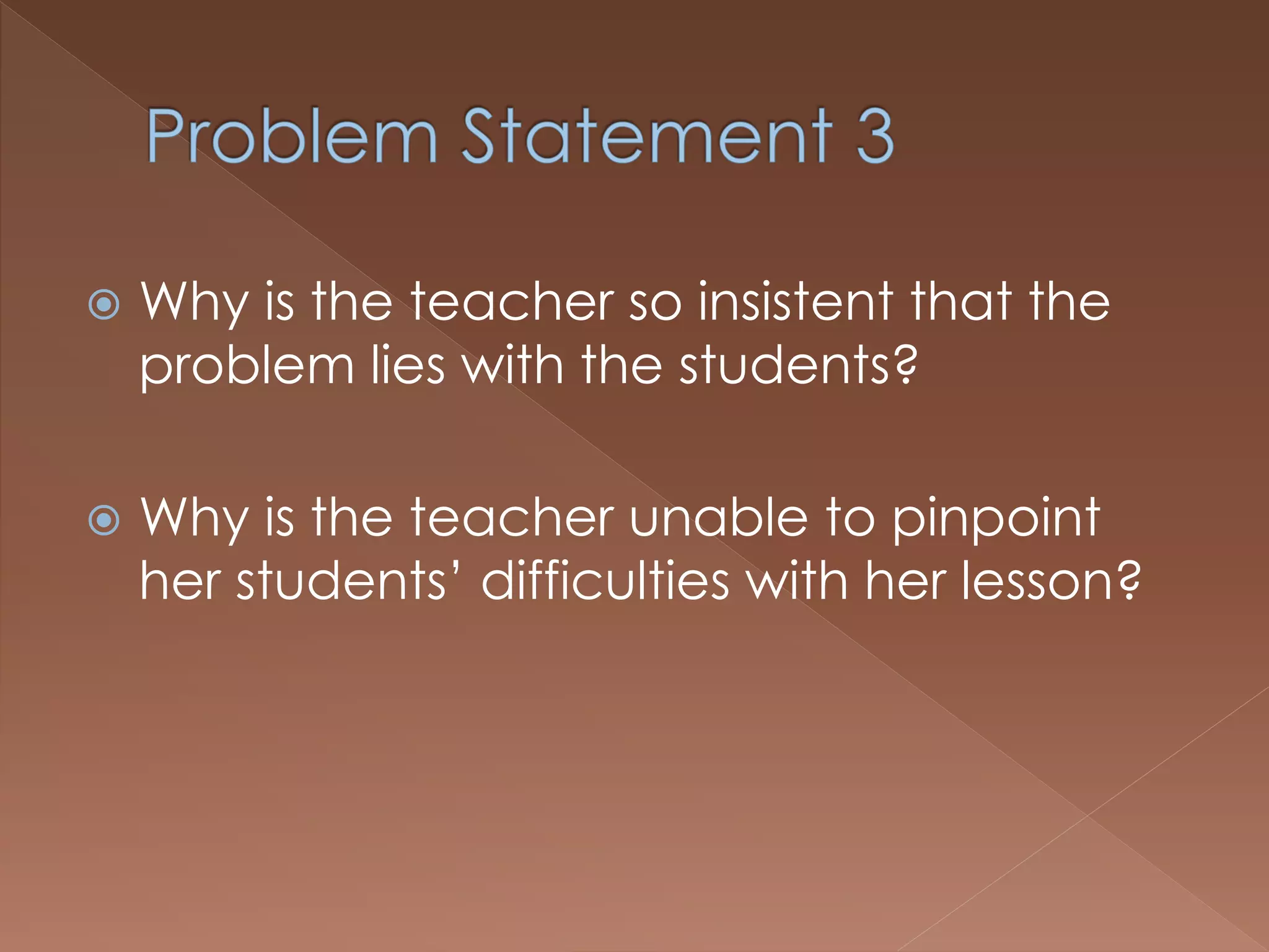  Why is the teacher so insistent that the
problem lies with the students?
 Why is the teacher unable to pinpoint
her students’ difficulties with her lesson?
 