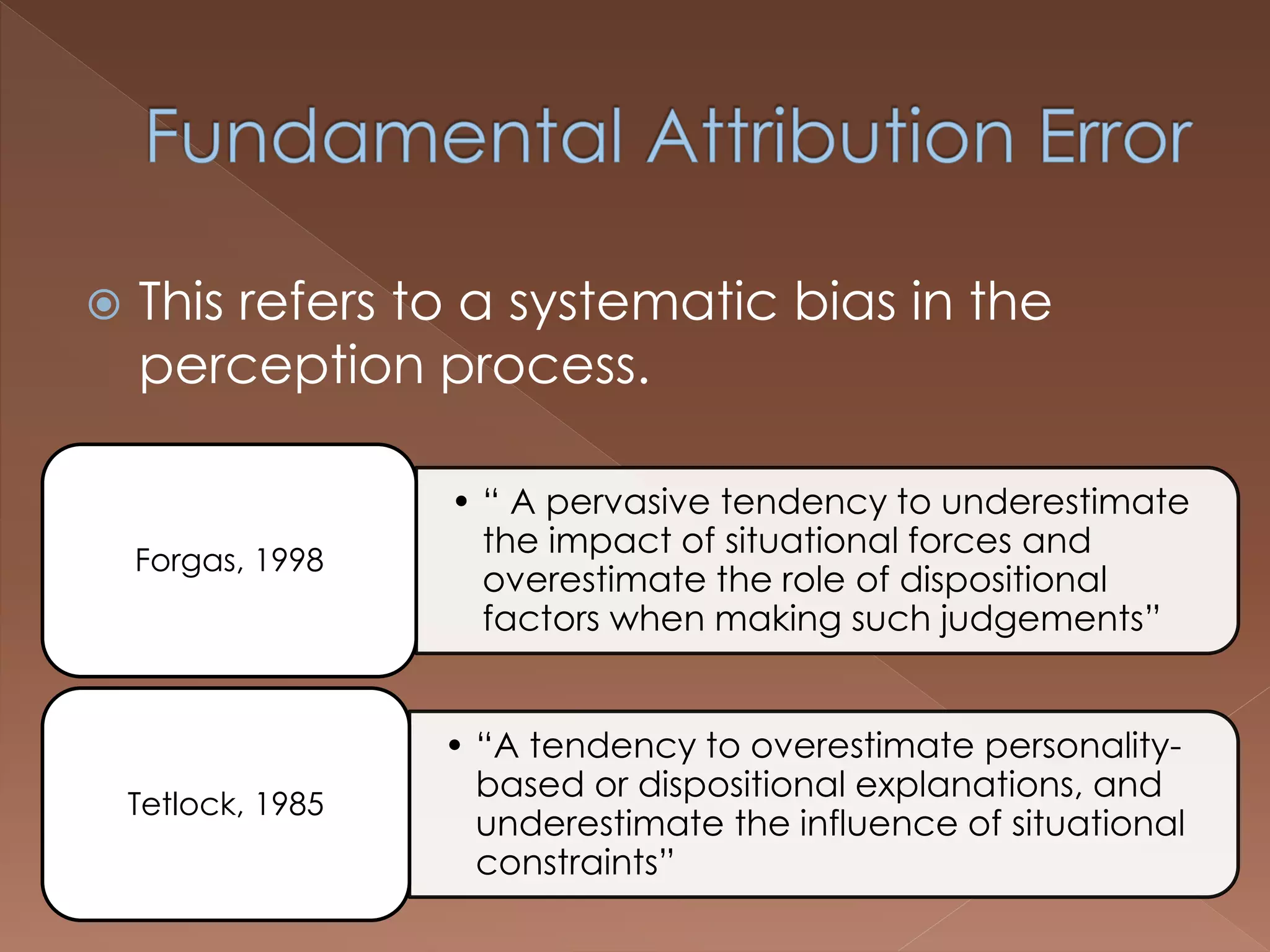  This refers to a systematic bias in the
perception process.
• “ A pervasive tendency to underestimate
the impact of situational forces and
overestimate the role of dispositional
factors when making such judgements”
Forgas, 1998
• “A tendency to overestimate personality-
based or dispositional explanations, and
underestimate the influence of situational
constraints”
Tetlock, 1985
 