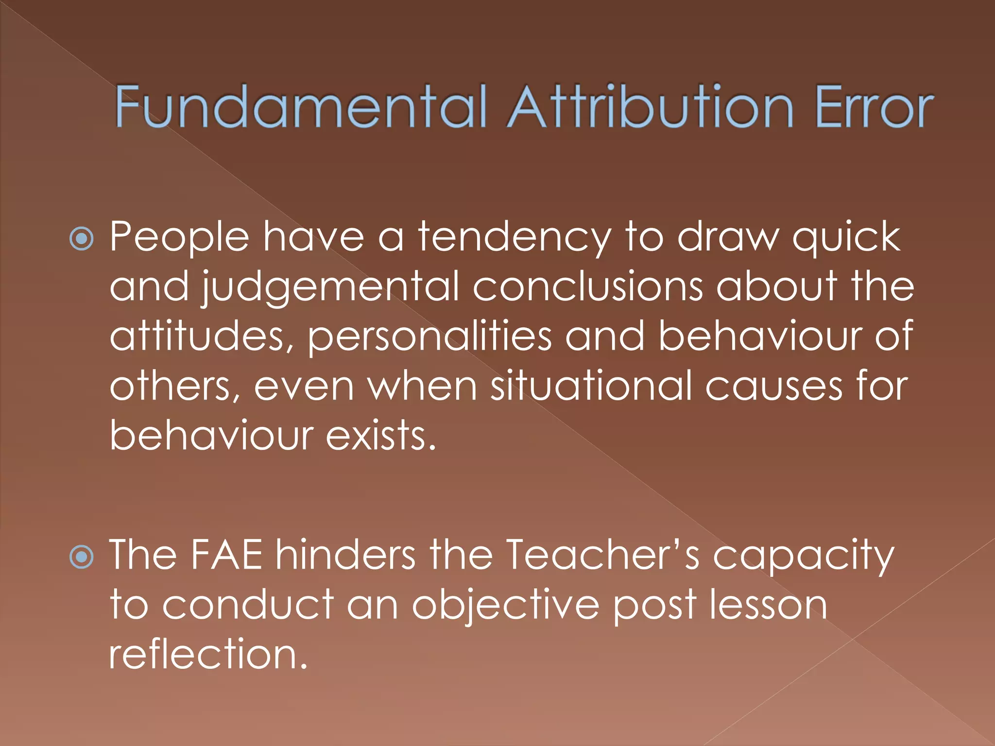  People have a tendency to draw quick
and judgemental conclusions about the
attitudes, personalities and behaviour of
others, even when situational causes for
behaviour exists.
 The FAE hinders the Teacher’s capacity
to conduct an objective post lesson
reflection.
 