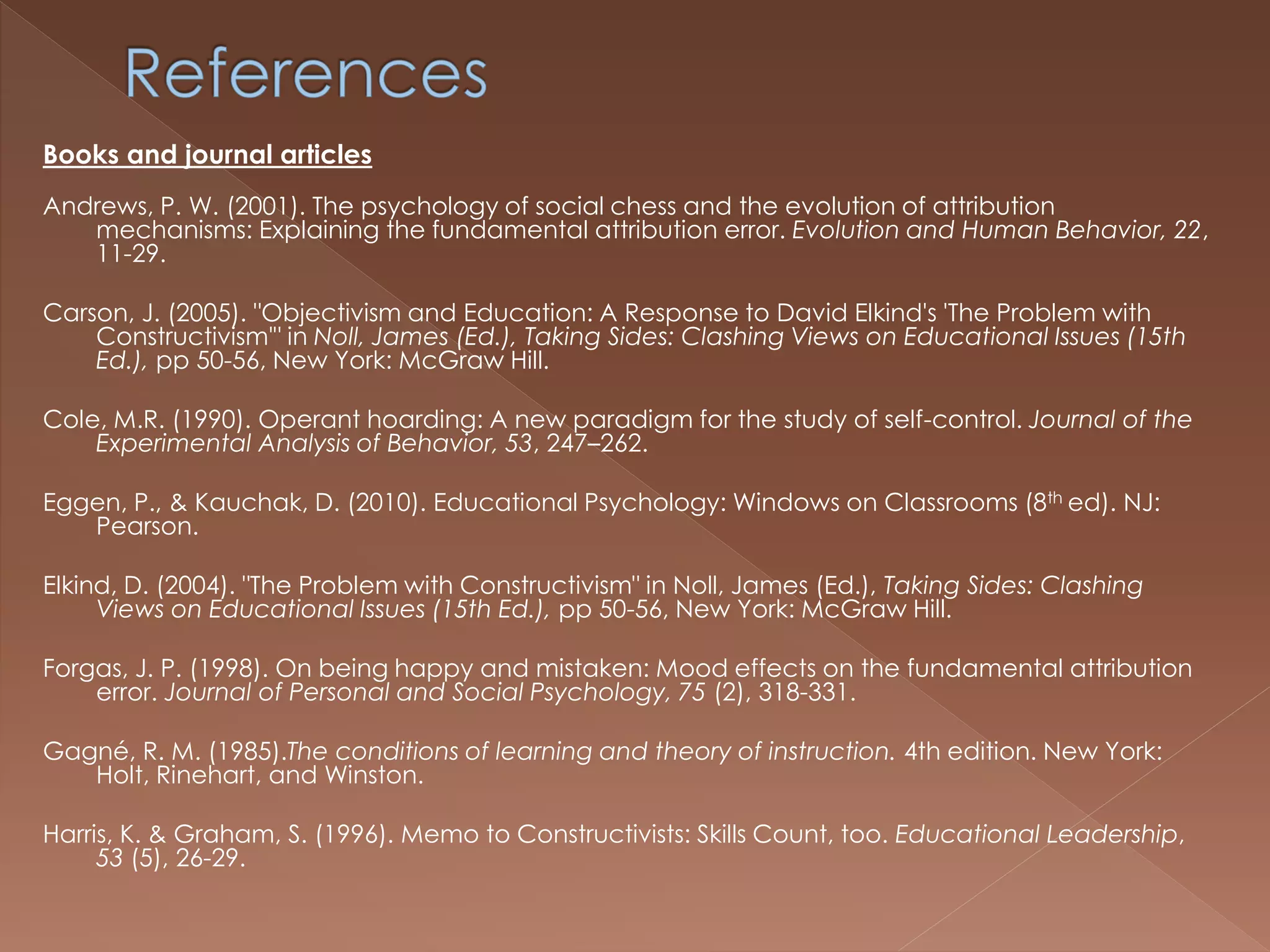 Books and journal articles
Andrews, P. W. (2001). The psychology of social chess and the evolution of attribution
mechanisms: Explaining the fundamental attribution error. Evolution and Human Behavior, 22,
11-29.
Carson, J. (2005). "Objectivism and Education: A Response to David Elkind's 'The Problem with
Constructivism'" in Noll, James (Ed.), Taking Sides: Clashing Views on Educational Issues (15th
Ed.), pp 50-56, New York: McGraw Hill.
Cole, M.R. (1990). Operant hoarding: A new paradigm for the study of self-control. Journal of the
Experimental Analysis of Behavior, 53, 247–262.
Eggen, P., & Kauchak, D. (2010). Educational Psychology: Windows on Classrooms (8th ed). NJ:
Pearson.
Elkind, D. (2004). "The Problem with Constructivism" in Noll, James (Ed.), Taking Sides: Clashing
Views on Educational Issues (15th Ed.), pp 50-56, New York: McGraw Hill.
Forgas, J. P. (1998). On being happy and mistaken: Mood effects on the fundamental attribution
error. Journal of Personal and Social Psychology, 75 (2), 318-331.
Gagné, R. M. (1985).The conditions of learning and theory of instruction. 4th edition. New York:
Holt, Rinehart, and Winston.
Harris, K. & Graham, S. (1996). Memo to Constructivists: Skills Count, too. Educational Leadership,
53 (5), 26-29.
 