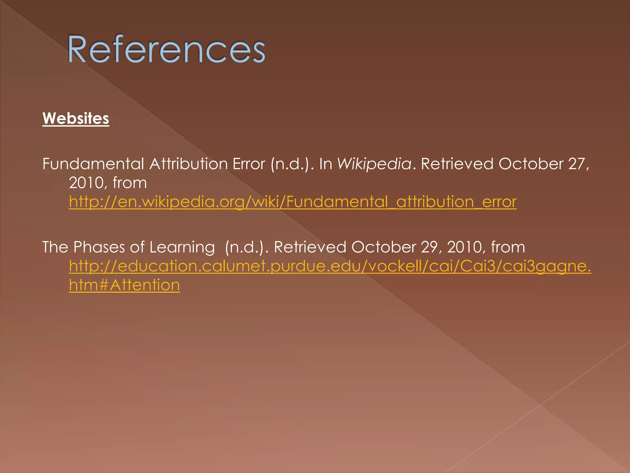 Websites
Fundamental Attribution Error (n.d.). In Wikipedia. Retrieved October 27,
2010, from
http://en.wikipedia.org/wiki/Fundamental_attribution_error
The Phases of Learning (n.d.). Retrieved October 29, 2010, from
http://education.calumet.purdue.edu/vockell/cai/Cai3/cai3gagne.
htm#Attention
 