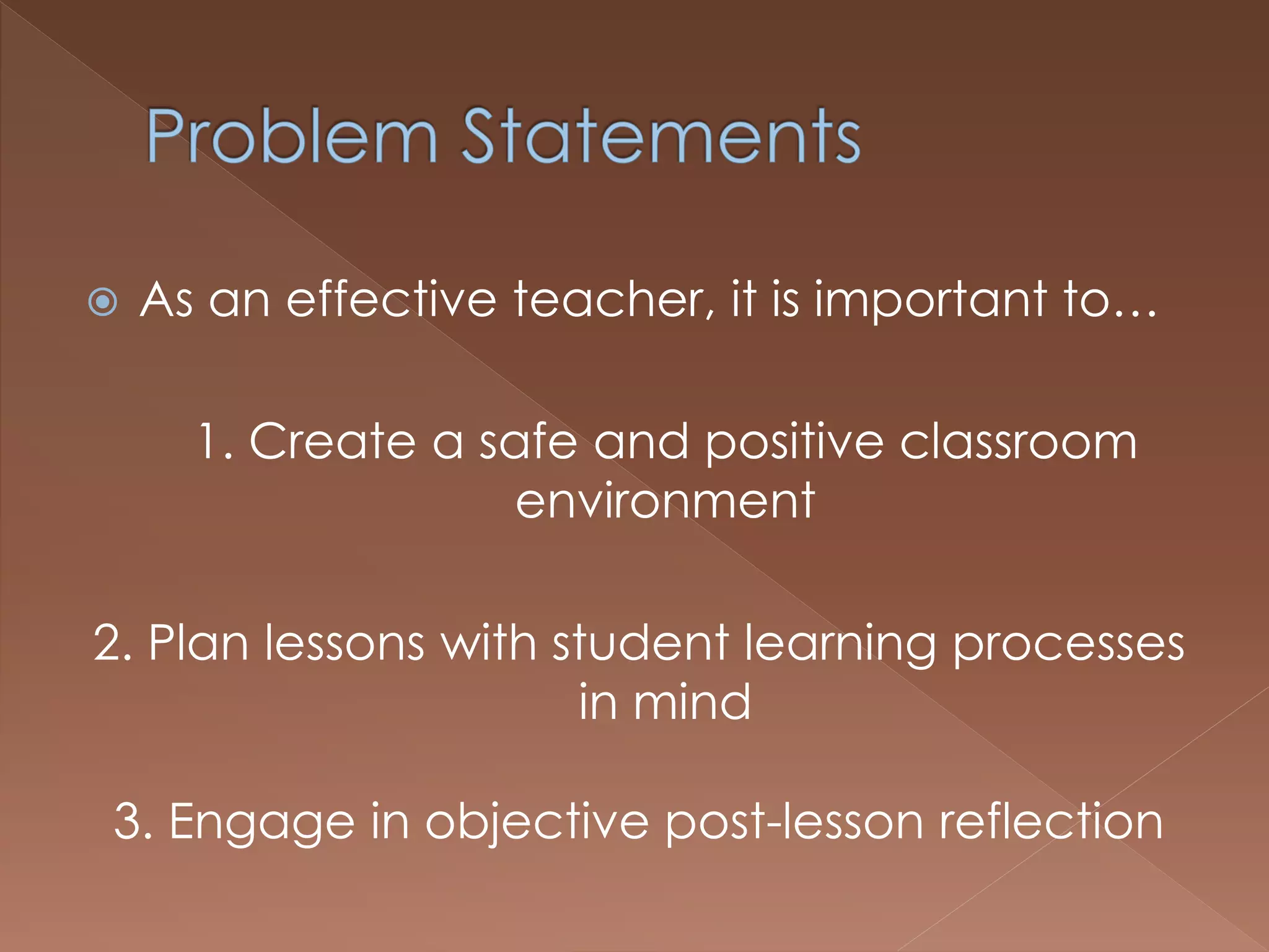  As an effective teacher, it is important to…
1. Create a safe and positive classroom
environment
2. Plan lessons with student learning processes
in mind
3. Engage in objective post-lesson reflection
 