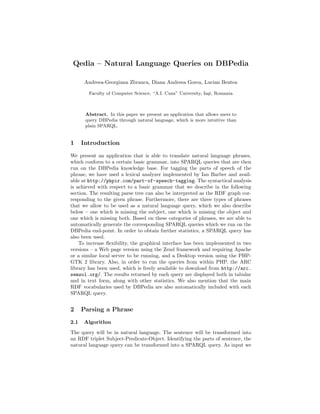 Qedia – Natural Language Queries on DBPedia

       Andreea-Georgiana Zbranca, Diana Andreea Gorea, Lucian Bentea

        Faculty of Computer Science, “A.I. Cuza” University, Ia¸i, Romania
                                                               s



       Abstract. In this paper we present an application that allows users to
       query DBPedia through natural language, which is more intuitive than
       plain SPARQL.


1     Introduction
We present an application that is able to translate natural language phrases,
which conform to a certain basic grammar, into SPARQL queries that are then
run on the DBPedia knowledge base. For tagging the parts of speech of the
phrase, we have used a lexical analyzer implemented by Ian Barber and avail-
able at http://phpir.com/part-of-speech-tagging. The syntactical analysis
is achieved with respect to a basic grammar that we describe in the following
section. The resulting parse tree can also be interpreted as the RDF graph cor-
responding to the given phrase. Furthermore, there are three types of phrases
that we allow to be used as a natural language query, which we also describe
below – one which is missing the subject, one which is missing the object and
one which is missing both. Based on these categories of phrases, we are able to
automatically generate the corresponding SPARQL queries which we run on the
DBPedia end-point. In order to obtain further statistics, a SPARQL query has
also been used.
    To increase ﬂexibility, the graphical interface has been implemented in two
versions – a Web page version using the Zend framework and requiring Apache
or a similar local server to be running, and a Desktop version using the PHP-
GTK 2 library. Also, in order to run the queries from within PHP, the ARC
library has been used, which is freely available to download from http://arc.
semsol.org/. The results returned by each query are displayed both in tabular
and in text form, along with other statistics. We also mention that the main
RDF vocabularies used by DBPedia are also automatically included with each
SPARQL query.


2     Parsing a Phrase
2.1   Algorithm
The query will be in natural language. The sentence will be transformed into
an RDF triplet Subject-Predicate-Object. Identifying the parts of sentence, the
natural language query can be transformed into a SPARQL query. As input we
 