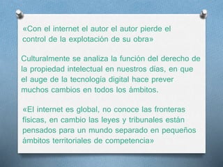 «Con el internet el autor el autor pierde el 
control de la explotación de su obra» 
Culturalmente se analiza la función del derecho de 
la propiedad intelectual en nuestros días, en que 
el auge de la tecnología digital hace prever 
muchos cambios en todos los ámbitos. 
«El internet es global, no conoce las fronteras 
físicas, en cambio las leyes y tribunales están 
pensados para un mundo separado en pequeños 
ámbitos territoriales de competencia» 
 