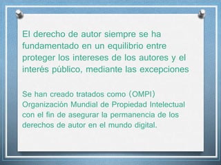 El derecho de autor siempre se ha 
fundamentado en un equilibrio entre 
proteger los intereses de los autores y el 
interés público, mediante las excepciones 
Se han creado tratados como (OMPI) 
Organización Mundial de Propiedad Intelectual 
con el fin de asegurar la permanencia de los 
derechos de autor en el mundo digital. 
 