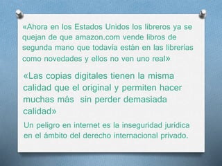 «Ahora en los Estados Unidos los libreros ya se 
quejan de que amazon.com vende libros de 
segunda mano que todavía están en las librerías 
como novedades y ellos no ven uno real» 
«Las copias digitales tienen la misma 
calidad que el original y permiten hacer 
muchas más sin perder demasiada 
calidad» 
Un peligro en internet es la inseguridad jurídica 
en el ámbito del derecho internacional privado. 
 