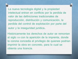 La nueva tecnología digital y la propiedad 
intelectual entran en conflicto por la perdida de 
valor de las definiciones tradicionales de 
reproducción, distribución y comunicación, la 
perdida del control de explotación por parte del 
autor y la inseguridad jurídica. 
Históricamente los derechos de autor se remontan 
al siglo XVl con la aparición de la imprenta, donde 
la corona concedía el privilegio de quienes podrían 
imprimir la obra en concreto, para lo cual se 
obtenía una licencia. 
