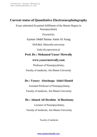 Professor Yasser Metwally
www.yassermetwally.com




Current status of Quantitative Electroencephalography
    Essay submitted for partial fulfillment of the Master Degree in
                          Neuropsychiatry
                              Presented by:

              Ayman Abdel Samae Amin Al Asrag
                   M.B.Bch. Menoufia university
                        Under the supervision of:

            Prof. Dr.: Mohamed Yasser Metwally
                   www.yassermetwally.com
                    Professor of Neuropsychiatry,
             Faculty of medicine, Ain Shams University



            Dr.: Yousry Aboelnaga Abdel Hamid
                Assistant Professor of Neuropsychiatry,
              Faculty of medicine, Ain Shams University


            Dr.: Ahmed Ali Ibrahim Al Bassiouny
                     Lecturer of Neuropsychiatry,
              Faculty of medicine, Ain Shams University


                            Faculty of medicine




                        www.yassermetwally.com
 