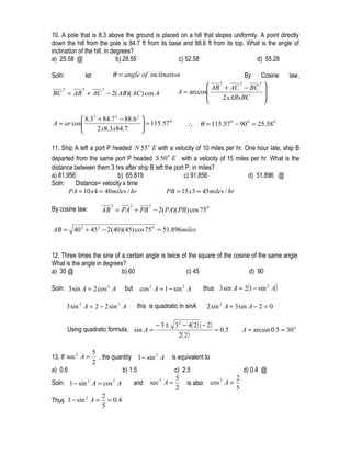 10. A pole that is 8.3 above the ground is placed on a hill that slopes uniformly. A point directly
down the hill from the pole is 84.7 ft from its base and 88.6 ft from its top. What is the angle of
inclination of the hill, in degrees?
a) 25.58 @                    b) 28.55             c) 52.58                       d) 55.28

Soln:             let          θ = angle of inclination                                 Cosine   By             law,
                                                                          AB + AC − BC 
                                                                                  2          2        2

                                                               A = arccos               
    2         2            2
BC = AB + AC − 2( AB )( AC ) cos A                                                      
                                                                              2 xABxBC
                                                                                        

           8.3 2 + 84.7 2 − 88.6 2 
A = ar cos
                                    = 115.57 0
                                                                  ∴     θ = 115.57 0 − 90 0 = 25.58 0
                 2 x8.3 x84.7      

11. Ship A left a port P headed N 55 o E with a velocity of 10 miles per hr. One hour late, ship B
departed from the same port P headed S 50 0 E with a velocity of 15 miles per hr. What is the
distance between them 3 hrs after ship B left the port P, in miles?
a) 81.956                  b) 65.819                  c) 91.856               d) 51.896 @
Soln:     Distance= velocity x time
       PA = 10 x 4 = 40miles / hr              PB = 15 x3 = 45miles / hr

                               2        2         2
By cosine law:             AB = PA + PB − 2( PA)( PB) cos 75 0

AB = 40 2 + 45 2 − 2( 40)(45) cos 75 0 = 51.896miles


12. Three times the sine of a certain angle is twice of the square of the cosine of the same angle.
What is the angle in degrees?
a) 30 @                     b) 60                      c) 45                    d) 90

Soln: 3 sin A = 2 cos 2 A             but     cos 2 A = 1 − sin 2 A        thus 3 sin A = 2(1 − sin 2 A)

        3 sin 2 A = 2 − 2 sin 2 A            this is quadratic in sinA      2 sin 2 A + 3 sin A − 2 = 0

                                                      − 3 ± 3 2 − 4( 2) ( − 2 )
        Using quadratic formula, sin A =                                        = 0.5         A = arcsin 0.5 = 30 o
                                                              2( 2 )

                        5
13. If sec A =
          2
                          , the quantity 1 − sin 2 A        is equivalent to
                        2
a) 0.6                              b) 1.5                  c) 2.5                               d) 0.4 @
                                                            5                            2
Soln: 1 − sin 2 A = cos 2 A                 and   sec 2 A =      is also       cos 2 A =
                                                            2                            5
                           2
Thus 1 − sin A =             = 0 .4
            2

                           5
 