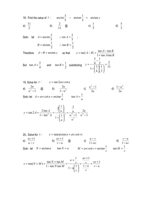 3                1
18. Find the value of y :       arcsin       − arctan       = arctan y
                                         5                2
     11                           2                             1                             5
a)                        b)             @                   c)                          d)
      2                          11                             5                             3

                        3                   3
Soln: let    A = arcsin           ∴ sin A =          ;
                        5                   5
                        1                   1
             B = arctan           ∴ tan B =
                        2                   2
                                                                        tan A − tan B
Therefore     A − B = arctan y        so that        y = tan ( A − B ) =
                                                                       1 + tan A tan B
                                                                    3 1
                                                                      −
               3                         1                          4 2          2
But tan A =          and       tan B =     substituting      y=                =
               4                         2                           3  1  11
                                                                1 −   
                                                                     4  2 


19. Solve for y :     y = tan 2arc cot u
       2u                        2u                              u2 −1                   1− u2
a)              @        b)                        c)                              d)
     u −1
      2
                               1− u2                              2u                      2u
                                 1               1
Soln: let A = arc cot u = arctan         tan A =
                                 u               u

                           1     2
                          2 
                2 tan A      u         2u
y = tan 2 A =           =   2 = 2u = 2
              1 − tan A
                      2
                            1  u −1 u −1
                         1−  
                            u   u2




20.. Solve for x :     x = tan(arctan u + arc cot v)
     uv + 1                  uv + 1                              u−v                        v−u
a)                       b)            @             c)                                  d)
     u−v                      v−u                                1 + uv                    1 − uv
                                                                               1             1
Soln: let   N = arctan u        tan N = u             M = arc cot v = arctan         tan M =
                                                                               v             v

                                           1  uv + 1
                                                u+
                    tan N + tan M          v = v = uv + 1
x = tan( N + M ) =                 =
                   1 − tan N tan M        1 v −u   v−u
                                     1 − u 
                                          v   v
 