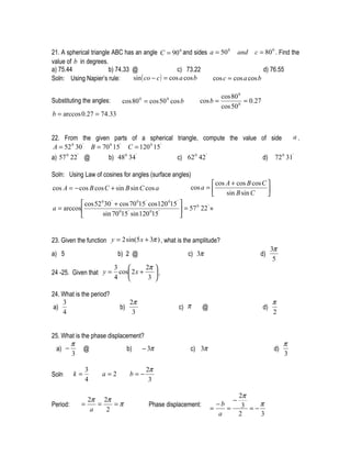 21. A spherical triangle ABC has an angle C = 90 0 and sides a = 50 0 and c = 80 0 . Find the
value of b in degrees.
a) 75.44                b) 74.33 @                   c) 73.22                     d) 76.55
Soln: Using Napier’s rule:       sin ( co − c ) = cos a cos b cos c = cos a cos b

                                                                       cos 80 0
Substituting the angles:      cos 80 0 = cos 50 0 cos b      cos b =            = 0.27
                                                                       cos 50 0
b = arccos 0.27 = 74.33


22. From the given parts of a spherical triangle, compute the value of side    a.
A = 52 30 B = 70 15 C = 120 15
        0    '    0   '        0 '


a) 57 0 22 ' @    b) 48 0 34 '          c) 62 0 42 '                d) 72 0 31'

Soln: Using Law of cosines for angles (surface angles)
                                                                   cos A + cos B cos C 
cos A = − cos B cos C + sin B sin C cos a                 cos a =                      
                                                                       sin B sin C     
           cos 52 0 30 ' + cos 70 015 ' cos120 015 ' 
a = arccos                                            = 57 22 =
                                                            0  '

                   sin 70 015 ' sin 120 015 '        


23. Given the function y = 2 sin(5 x + 3π ) , what is the amplitude?
                                                                                              3π
a) 5                        b) 2 @                        c) 3π                      d)
                                                                                               5
                           3           2π 
24 -25. Given that y =       cos 2 x +    ,
                           4            3 

24. What is the period?
    3                             2π                                                          π
 a)                          b)                     c) π      @                          d)
    4                              3                                                          2


25. What is the phase displacement?
      π                                                                                             π
 a) −        @               b)   − 3π                    c) 3π                                d)
       3                                                                                            3

               3                        2π
Soln      k=        a=2           b=−
               4                         3

                                                                               2π
                2π 2π                                                      −
Period:     =      =   =π               Phase displacement:
                                                                  =
                                                                    −b
                                                                       =        3 = −π
                 a   2
                                                                    a          2     3
 
