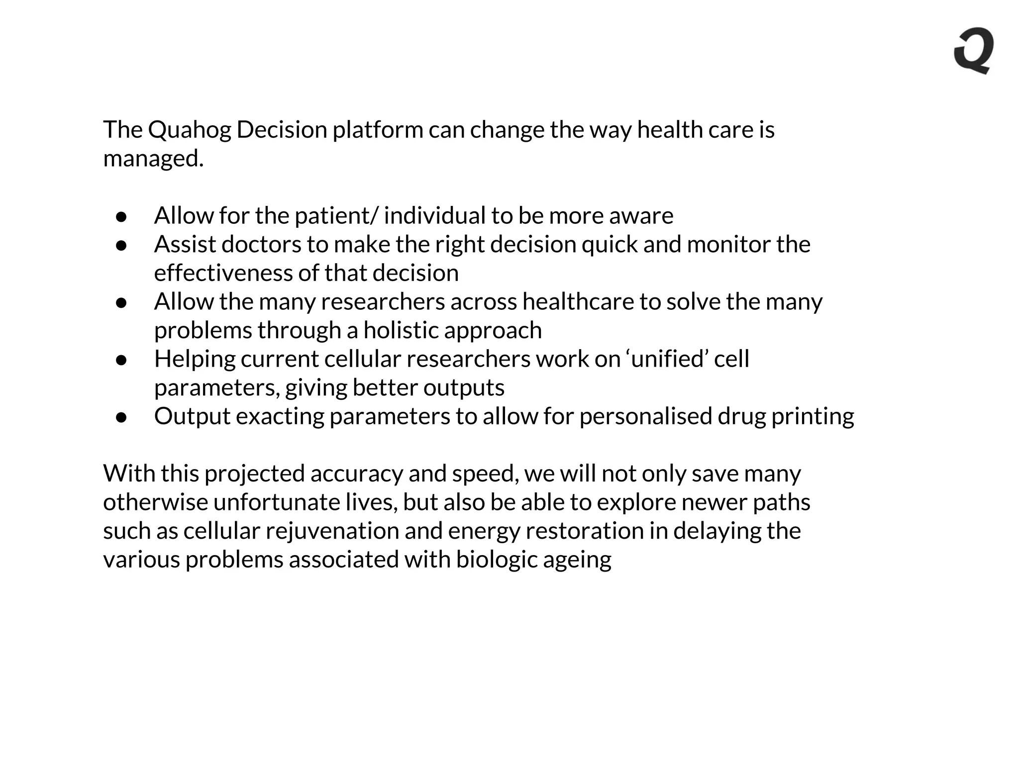 The Quahog Decision platform can change the way health care is
managed.
● Allow for the patient/ individual to be more aware
● Assist doctors to make the right decision quick and monitor the
effectiveness of that decision
● Allow the many researchers across healthcare to solve the many
problems through a holistic approach
● Helping current cellular researchers work on ‘unified’ cell
parameters, giving better outputs
● Output exacting parameters to allow for personalised drug printing
With this projected accuracy and speed, we will not only save many
otherwise unfortunate lives, but also be able to explore newer paths
such as cellular rejuvenation and energy restoration in delaying the
various problems associated with biologic ageing
 