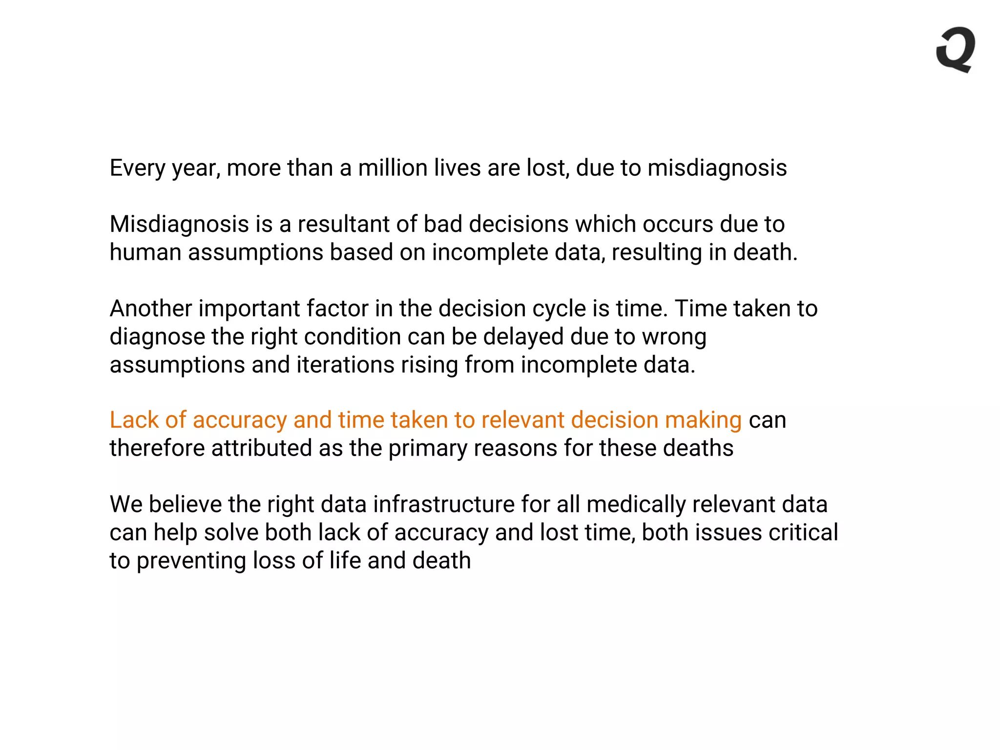 Every year, more than a million lives are lost, due to misdiagnosis
Misdiagnosis is a resultant of bad decisions which occurs due to
human assumptions based on incomplete data, resulting in death.
Another important factor in the decision cycle is time. Time taken to
diagnose the right condition can be delayed due to wrong
assumptions and iterations rising from incomplete data.
Lack of accuracy and time taken to relevant decision making can
therefore attributed as the primary reasons for these deaths
We believe the right data infrastructure for all medically relevant data
can help solve both lack of accuracy and lost time, both issues critical
to preventing loss of life and death
 
