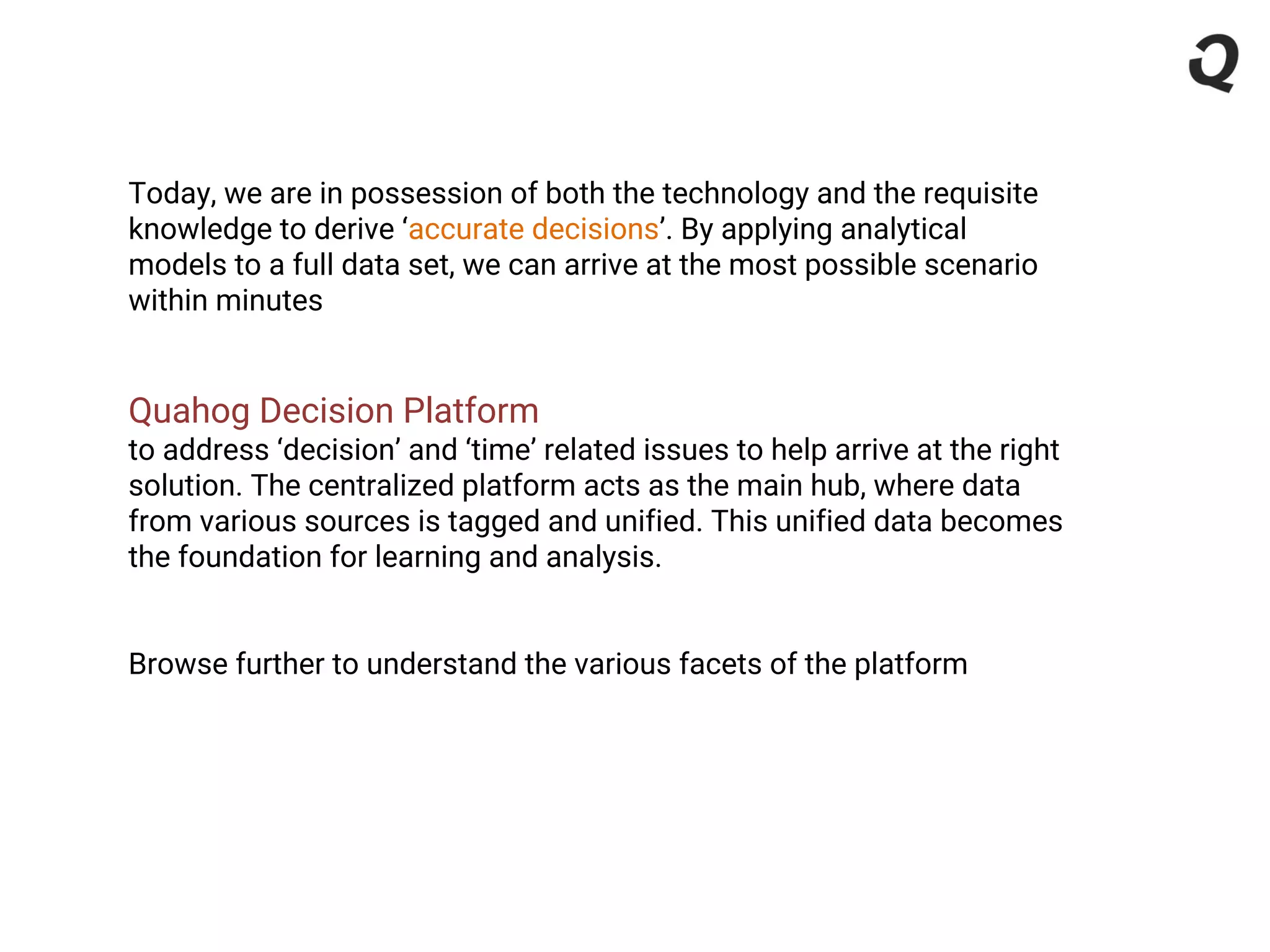 Today, we are in possession of both the technology and the requisite
knowledge to derive ‘accurate decisions’. By applying analytical
models to a full data set, we can arrive at the most possible scenario
within minutes
Quahog Decision Platform
to address ‘decision’ and ‘time’ related issues to help arrive at the right
solution. The centralized platform acts as the main hub, where data
from various sources is tagged and unified. This unified data becomes
the foundation for learning and analysis.
Browse further to understand the various facets of the platform
 