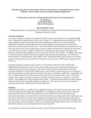 This document has been released by Out Of Oz Economics in rough draft format to elicit
feedback. Please contact Curtis at outofozeconomics@gmail.com
“You become rich not for working harder but because you leverage harder”
Curtis Brown
Chief Myth Buster
Out of OZ Economics
QE For Rainier Valley
Making Quantitative Easing Work For The Middle Class Instead of The Rich Thus Increasing and
Enlarging Economic Growth
Executive Summary
Every great economic expansion in modern history has occurred on the backs of a expanding middle
class. Sustainable economic growth can't occur without IT – wealth growth of the middle class. The
current fragile economic growth period has been propped up by the use of 7 trillion in global
Quantitative Easing by central banks that has created a global wealth explosion in stocks, bonds,
derivatives and real estate for the the rich. The worlds middle class has actually lost ground as the top
10% have taken 106% of asset appreciation. This new global wealth has been obtained by the rich due
to its first access to money creation. The past seven years has not seen increase in property and
business ownership in the middle class as we saw in the 50's, 60's, 80's and 90's. In addition real wages
are down in the new global economy due to global wage arbitrage and technology. For this reason
there has been no wealth creation in the middle of the wealth pyramid thus little velocity of economic
growth. Basic math here missed by 99% of economists as they focus on GDP where all growth is due
to the top.
The proposed plan recognizes escape velocity is not possible without more QE and basically
SWITCHES the punch bowl away from the most wealthy and creates a QE plan that enriches the
middle class and even the working poor. QE can be used for main street and create a powerful
economic multiplier by allowing the middle class to use the same leverage tools to use its savings for
capital investments to increase personal, and here's the ticker, community wealth that is sustainable and
lays a strong foundation for wide spread economic growth to be experienced by many. In this plan
middle class savings is no longer the enemy (“paradox of thrift”) but the very engine for economic
growth. The middle class will get higher returns of 600 - 1,500 basis points than basic money markets
today and also benefit from tighter spreads as a borrower. This is how we increase the velocity of
economic transactions wealth creation for the middle 60%.
Problem
Seattle's Rainier Valley is a middle class neighborhood with its fair share of poverty and crime. The
area lacks education and employment opportunities. Traditional economic plans before or after the
great recession by the City and local groups have not provided the economic development the
community has desired. And while the City itself has become one of the nation's most wealthy, the area
has not seen the level of economic activity that has occurred in most of the other parts of the region.
The other issue is even if economic development occurs gentrification occurs and local residents fail to
take part in the economic prosperity. There is no current economic plan for this area or any other area
that has the ability to create meaningful and wide spread growth.
Or just describe a generic local region anywhere in the USA(regional economies not national)
 