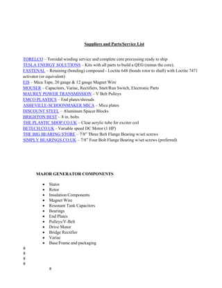 Suppliers and Parts/Service List
TORELCO – Toroidal winding service and complete core processing ready to ship
TESLA ENERGY SOLUTIONS – Kits with all parts to build a QEG (minus the core).
FASTENAL – Retaining (bonding) compound - Loctite 648 (bonds rotor to shaft) with Loctite 7471
activator (or equivalent)
EIS – Mica Tape, 20 gauge & 12 gauge Magnet Wire
MOUSER – Capacitors, Variac, Rectifiers, Start/Run Switch, Electronic Parts
MAUREY POWER TRANSMISSION – V Belt Pulleys
EMCO PLASTICS – End plates/shrouds
ASHEVILLE-SCHOONMAKER MICA – Mica plates
DISCOUNT STEEL – Aluminum Spacer Blocks
BRIGHTON BEST – 8 in. bolts
THE PLASTIC SHOP.CO.UK – Clear acrylic tube for exciter coil
BETECH.CO.UK - Variable speed DC Motor (1 HP)
THE BIG BEARING STORE – 7/8” Three Bolt Flange Bearing w/set screws
SIMPLY BEARINGS.CO.UK – 7/8” Four Bolt Flange Bearing w/set screws (preferred)
	
MAJOR GENERATOR COMPONENTS
• Stator
• Rotor
• Insulation Components
• Magnet Wire
• Resonant Tank Capacitors
• Bearings
• End Plates
• Pulleys/V-Belt
• Drive Motor
• Bridge Rectifier
• Variac
• Base/Frame and packaging
 