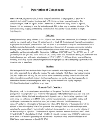 Description of Components
THE STATOR, or generator core, is made using 140 laminations of 24 gauge (0.025”) type M19
electrical steel with C5 coating, forming a stack of 3-½ inches, with a 4 pole configuration. The
corresponding ROTOR has 2 poles. Both STATOR and ROTOR stacks are tig welded in 4 places,
however, it is not necessary to weld the lamination stack. This is done only to maintain alignment of the
laminations during shipping and handling. The lamination stack can be welded, bonded, or simply
bolted together.
End Plates
Fiberglass reinforced epoxy laminate (FR-4/G10) was used for end plate construction, but other types of laminate
material can be used, such as Grade CE (cotton/epoxy), or Grade LE (Linen/epoxy). Clear polycarbonate (not
acrylic) can also be used if you would like your end plates to be transparent. End plates must be constructed of
insulating material, but must also be structurally strong as they support all generator components, including
bearings, shaft, rotor and stator. FR4 is the same material used to make circuit boards and is very strong,
machinable, and dimensionally stable. Dimensions: End Plates: 0.500” [12.7mm] Thk., 15” [381mm] X 16.5”
[419.1mm] with 15” [381mm] radius and 2.450” [62.23mm] center hole. Please note: If using the preferred 4-bolt
bearing housings, start with center hole diameter of 2-7/8” (2.875”) [73.025mm]. Center hole (and bearing
mounting holes) may require further enlargement or slotting to provide sufficient bearing adjustability when
centering rotor in stator bore.
Bearings
The bearings should have a narrow inner ring with set screws for attaching to the shaft. Housing is cast
iron with a grease zerk for re-lubing the bearing. We used a particular 4-bolt flange type bearing/housing
(see parts list) because it is very flat, and worked better for mounting bearings on the inside of the end
plates (toward the rotor), but 2-bolt or 3-bolt bearings/housings can also be used. Bearings can also be
mounted on the outside of the end plates, which may require the shaft to be slightly longer (12”
[304.8mm] length should be sufficient in any case.
Resonant (Tank) Capacitors
The primary tank circuit capacitors are a critical part of the system. The initial capacitor bank
configuration on our prototype uses 72 tubular film type caps, 0.15uF [150nF] each (see parts list). Each
cap is rated for 3000V. The bank is configured with 9 parallel rows of 8 series wired capacitors. Each
series string can withstand up to 24,000 Volts, and total capacitance value is adjusted by making and
breaking the connections that parallel the rows (see included schematic “initial resonance cap
value.pdf”, and cross-reference table “tank capacitor values.pdf”). The value of these capacitors will be
adjusted to tune the frequency/RPM of the generator. Fine tuning (of small increments of capacitance
value) can be accomplished by jumpering (or switching) single capacitors in or out in series with any of
the 9 series strings of capacitors. This bank can be adjusted for values between about 0.019 and 0.169uF
[19 and 169nF]. A value of about 0.169uF [169nF] will establish resonance near 2,400 RPM on the rotor
shaft, which is in the ideal speed range for the machine’s mechanical setup. The machine in the Witts
40kW demo video is running at about 2450 RPM.
 