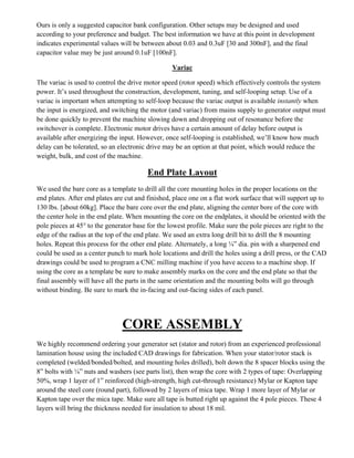 Ours is only a suggested capacitor bank configuration. Other setups may be designed and used
according to your preference and budget. The best information we have at this point in development
indicates experimental values will be between about 0.03 and 0.3uF [30 and 300nF], and the final
capacitor value may be just around 0.1uF [100nF].
Variac
The variac is used to control the drive motor speed (rotor speed) which effectively controls the system
power. It’s used throughout the construction, development, tuning, and self-looping setup. Use of a
variac is important when attempting to self-loop because the variac output is available instantly when
the input is energized, and switching the motor (and variac) from mains supply to generator output must
be done quickly to prevent the machine slowing down and dropping out of resonance before the
switchover is complete. Electronic motor drives have a certain amount of delay before output is
available after energizing the input. However, once self-looping is established, we’ll know how much
delay can be tolerated, so an electronic drive may be an option at that point, which would reduce the
weight, bulk, and cost of the machine.
End Plate Layout
We used the bare core as a template to drill all the core mounting holes in the proper locations on the
end plates. After end plates are cut and finished, place one on a flat work surface that will support up to
130 lbs. [about 60kg]. Place the bare core over the end plate, aligning the center bore of the core with
the center hole in the end plate. When mounting the core on the endplates, it should be oriented with the
pole pieces at 45° to the generator base for the lowest profile. Make sure the pole pieces are right to the
edge of the radius at the top of the end plate. We used an extra long drill bit to drill the 8 mounting
holes. Repeat this process for the other end plate. Alternately, a long ¼” dia. pin with a sharpened end
could be used as a center punch to mark hole locations and drill the holes using a drill press, or the CAD
drawings could be used to program a CNC milling machine if you have access to a machine shop. If
using the core as a template be sure to make assembly marks on the core and the end plate so that the
final assembly will have all the parts in the same orientation and the mounting bolts will go through
without binding. Be sure to mark the in-facing and out-facing sides of each panel.
CORE ASSEMBLY
We highly recommend ordering your generator set (stator and rotor) from an experienced professional
lamination house using the included CAD drawings for fabrication. When your stator/rotor stack is
completed (welded/bonded/bolted, and mounting holes drilled), bolt down the 8 spacer blocks using the
8” bolts with ¼” nuts and washers (see parts list), then wrap the core with 2 types of tape: Overlapping
50%, wrap 1 layer of 1” reinforced (high-strength, high cut-through resistance) Mylar or Kapton tape
around the steel core (round part), followed by 2 layers of mica tape. Wrap 1 more layer of Mylar or
Kapton tape over the mica tape. Make sure all tape is butted right up against the 4 pole pieces. These 4
layers will bring the thickness needed for insulation to about 18 mil.
 
