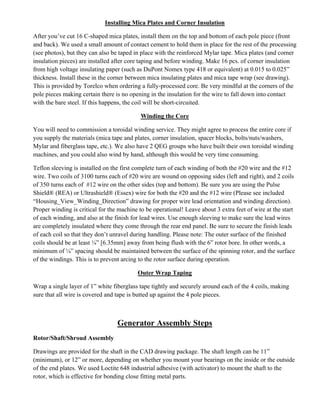 Installing Mica Plates and Corner Insulation
After you’ve cut 16 C-shaped mica plates, install them on the top and bottom of each pole piece (front
and back). We used a small amount of contact cement to hold them in place for the rest of the processing
(see photos), but they can also be taped in place with the reinforced Mylar tape. Mica plates (and corner
insulation pieces) are installed after core taping and before winding. Make 16 pcs. of corner insulation
from high voltage insulating paper (such as DuPont Nomex type 418 or equivalent) at 0.015 to 0.025”
thickness. Install these in the corner between mica insulating plates and mica tape wrap (see drawing).
This is provided by Torelco when ordering a fully-processed core. Be very mindful at the corners of the
pole pieces making certain there is no opening in the insulation for the wire to fall down into contact
with the bare steel. If this happens, the coil will be short-circuited.
Winding the Core
You will need to commission a toroidal winding service. They might agree to process the entire core if
you supply the materials (mica tape and plates, corner insulation, spacer blocks, bolts/nuts/washers,
Mylar and fiberglass tape, etc.). We also have 2 QEG groups who have built their own toroidal winding
machines, and you could also wind by hand, although this would be very time consuming.
Teflon sleeving is installed on the first complete turn of each winding of both the #20 wire and the #12
wire. Two coils of 3100 turns each of #20 wire are wound on opposing sides (left and right), and 2 coils
of 350 turns each of #12 wire on the other sides (top and bottom). Be sure you are using the Pulse
Shield® (REA) or Ultrashield® (Essex) wire for both the #20 and the #12 wire (Please see included
“Housing_View_Winding_Direction” drawing for proper wire lead orientation and winding direction).
Proper winding is critical for the machine to be operational! Leave about 3 extra feet of wire at the start
of each winding, and also at the finish for lead wires. Use enough sleeving to make sure the lead wires
are completely insulated where they come through the rear end panel. Be sure to secure the finish leads
of each coil so that they don’t unravel during handling. Please note: The outer surface of the finished
coils should be at least ¼” [6.35mm] away from being flush with the 6” rotor bore. In other words, a
minimum of ¼” spacing should be maintained between the surface of the spinning rotor, and the surface
of the windings. This is to prevent arcing to the rotor surface during operation.
Outer Wrap Taping
Wrap a single layer of 1” white fiberglass tape tightly and securely around each of the 4 coils, making
sure that all wire is covered and tape is butted up against the 4 pole pieces.
Generator Assembly Steps
Rotor/Shaft/Shroud Assembly
Drawings are provided for the shaft in the CAD drawing package. The shaft length can be 11”
(minimum), or 12” or more, depending on whether you mount your bearings on the inside or the outside
of the end plates. We used Loctite 648 industrial adhesive (with activator) to mount the shaft to the
rotor, which is effective for bonding close fitting metal parts.
 