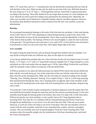Drill a 7/8” center hole, and two ¼” mounting holes into the shroud disks (mounting holes are lined up
with the holes in the rotor). Slide one disk onto the shaft on each side of the rotor. Bolt both shrouds to
the rotor using two 4” or 4-1/4” long ¼ - 28 through-bolts and nuts. Insert bolts in opposite directions
according to the drawing. These bolts should not be any longer than necessary or a rotor imbalance can
occur. Shrouds are used to quiet the windage noise generated by the spinning rotor. Optionally, the
entire rotor assembly can be balanced at a reputable machine shop for smoothest operation. However,
the machine shop should be instructed to remove material from the rotor very carefully, to prevent
delaminating.
Bearings
We recommend mounting the bearings to the inside of the front and rear end plates. Center each bearing
on the 2.450” hole (or 2.875” hole, depending on which bearing housing is used) in the center of the
plate. Drill the holes oversize for the mounting bolts. This is done to provide adjustability in the position
of the shaft at final assembly. The bearings will have to be moved slightly to center the rotor in the bore
of the generator. The gap between rotor and stator is very small (.010” or less) and the rotor will need to
be positioned so it does not rub on the stator bore. Only tighten finger tight at this time.
Core Assembly
We opted to bring the leads from the coils out directly through holes drilled in the rear end plate. You
may decide to bring the leads out a different way. Here are the steps for our method:
1) Lay the pre-drilled front end plate (the one without the holes for the coil wire leads) on top of 4 wood
blocks, 1-1/2” thick x 3-1/2” wide x 6” long (North American standard 2x4, 6” long) arranged in a cross,
and placed on a flat work surface that can support up to 130 lbs. [about 60kg]. Position the wood blocks
under the end plate evenly without covering any of the pre-drilled holes.
2) With an assistant or two, place the fully processed core (about 90 lbs.) down onto the pre-drilled end
plate with the wire leads facing up. Line up the center bore of the core with the center hole in the end
plate, then line up the mounting holes. Make sure the wire leads are oriented according to the included
“Housing_View_Winding_Direction” drawing. Use a couple of long ¼” rods or 2 of the long mounting
bolts and push them through the stator, into 2 mounting holes on opposite sides of the end plate. In this
way, line up all 8 mounting holes in the stator with all 8 mounting holes in the end plate, using the long
rods or bolts.
3) Leaving the 2 rods (or bolts) in place momentarily to maintain alignment, insert the longer end of the
rotor/shaft/shroud assembly through the stator bore and into the front pre-mounted bearing. Let the rotor
assembly drop through the bearing gently to the bottom, then rotate it to align with 2 of the stator poles.
Without moving the core, front end plate, or rotor, gently remove the 2 long alignment rods (or
mounting bolts). Now take the rear end plate (with pre-mounted bearing) and fish the 8 lead wires
through the pre-drilled holes, as you lower it over the end of the rotor shaft. Take care not to pinch,
bunch up, or crush any of the wire leads as you lower it into place. Once the rear end plate is down in
contact with the stator assembly, install the 4 outer mounting bolts, washers, and nuts, and tighten
securely. The core assembly must now be placed upright to reach the 4 inner mounting bolts. With
assistance, place the assembly upright onto the raised portion of the base (mounting shoe), and install
the 4 inner mounting bolts.
 
