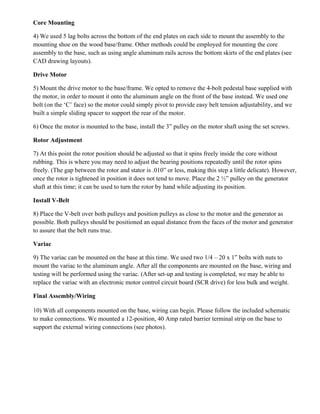 Core Mounting
4) We used 5 lag bolts across the bottom of the end plates on each side to mount the assembly to the
mounting shoe on the wood base/frame. Other methods could be employed for mounting the core
assembly to the base, such as using angle aluminum rails across the bottom skirts of the end plates (see
CAD drawing layouts).
Drive Motor
5) Mount the drive motor to the base/frame. We opted to remove the 4-bolt pedestal base supplied with
the motor, in order to mount it onto the aluminum angle on the front of the base instead. We used one
bolt (on the ‘C’ face) so the motor could simply pivot to provide easy belt tension adjustability, and we
built a simple sliding spacer to support the rear of the motor.
6) Once the motor is mounted to the base, install the 3” pulley on the motor shaft using the set screws.
Rotor Adjustment
7) At this point the rotor position should be adjusted so that it spins freely inside the core without
rubbing. This is where you may need to adjust the bearing positions repeatedly until the rotor spins
freely. (The gap between the rotor and stator is .010” or less, making this step a little delicate). However,
once the rotor is tightened in position it does not tend to move. Place the 2 ½” pulley on the generator
shaft at this time; it can be used to turn the rotor by hand while adjusting its position.
Install V-Belt
8) Place the V-belt over both pulleys and position pulleys as close to the motor and the generator as
possible. Both pulleys should be positioned an equal distance from the faces of the motor and generator
to assure that the belt runs true.
Variac
9) The variac can be mounted on the base at this time. We used two 1/4 – 20 x 1” bolts with nuts to
mount the variac to the aluminum angle. After all the components are mounted on the base, wiring and
testing will be performed using the variac. (After set-up and testing is completed, we may be able to
replace the variac with an electronic motor control circuit board (SCR drive) for less bulk and weight.
Final Assembly/Wiring
10) With all components mounted on the base, wiring can begin. Please follow the included schematic
to make connections. We mounted a 12-position, 40 Amp rated barrier terminal strip on the base to
support the external wiring connections (see photos).
 