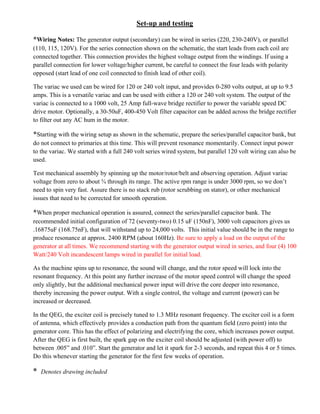 Set-up and testing
*Wiring Notes: The generator output (secondary) can be wired in series (220, 230-240V), or parallel
(110, 115, 120V). For the series connection shown on the schematic, the start leads from each coil are
connected together. This connection provides the highest voltage output from the windings. If using a
parallel connection for lower voltage/higher current, be careful to connect the four leads with polarity
opposed (start lead of one coil connected to finish lead of other coil).
The variac we used can be wired for 120 or 240 volt input, and provides 0-280 volts output, at up to 9.5
amps. This is a versatile variac and can be used with either a 120 or 240 volt system. The output of the
variac is connected to a 1000 volt, 25 Amp full-wave bridge rectifier to power the variable speed DC
drive motor. Optionally, a 30-50uF, 400-450 Volt filter capacitor can be added across the bridge rectifier
to filter out any AC hum in the motor.
*Starting with the wiring setup as shown in the schematic, prepare the series/parallel capacitor bank, but
do not connect to primaries at this time. This will prevent resonance momentarily. Connect input power
to the variac. We started with a full 240 volt series wired system, but parallel 120 volt wiring can also be
used.
Test mechanical assembly by spinning up the motor/rotor/belt and observing operation. Adjust variac
voltage from zero to about ¾ through its range. The active rpm range is under 3000 rpm, so we don’t
need to spin very fast. Assure there is no stack rub (rotor scrubbing on stator), or other mechanical
issues that need to be corrected for smooth operation.
*When proper mechanical operation is assured, connect the series/parallel capacitor bank. The
recommended initial configuration of 72 (seventy-two) 0.15 uF (150nF), 3000 volt capacitors gives us
.16875uF (168.75nF), that will withstand up to 24,000 volts. This initial value should be in the range to
produce resonance at approx. 2400 RPM (about 160Hz). Be sure to apply a load on the output of the
generator at all times. We recommend starting with the generator output wired in series, and four (4) 100
Watt/240 Volt incandescent lamps wired in parallel for initial load.
As the machine spins up to resonance, the sound will change, and the rotor speed will lock into the
resonant frequency. At this point any further increase of the motor speed control will change the speed
only slightly, but the additional mechanical power input will drive the core deeper into resonance,
thereby increasing the power output. With a single control, the voltage and current (power) can be
increased or decreased.
In the QEG, the exciter coil is precisely tuned to 1.3 MHz resonant frequency. The exciter coil is a form
of antenna, which effectively provides a conduction path from the quantum field (zero point) into the
generator core. This has the effect of polarizing and electrifying the core, which increases power output.
After the QEG is first built, the spark gap on the exciter coil should be adjusted (with power off) to
between .005” and .010”. Start the generator and let it spark for 2-3 seconds, and repeat this 4 or 5 times.
Do this whenever starting the generator for the first few weeks of operation.
* Denotes drawing included For a better understanding of what we are trying to do with the exciter coil, please
go here: http://home.netcom.com/~sbyers11/RFenergy_Iono.html
 
