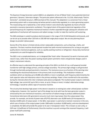 QEG SYSTEM DESCRIPTION                                                                                                              16‐Mar‐2015 
 
The Quantum Energy Generator system (QEG) is an adaptation of one of Nikola Tesla’s many patented electrical 
generator / dynamo / alternator designs. The particular patent referenced is No. 511,916, titled simply “Electric 
Generator”, and dated January 2, 1894 (see back of this manual). The adaptation is a conversion from a linear 
generating system with a reciprocating rod whose period is electrically regulated, to a rotary generating system. 
The reciprocating rod is replaced by a rotor whose motion is also electrically regulated, by means of tuned 
parametric resonance (parametric oscillation). The original intent of the patent (electrical regulation of the 
period (frequency) of a repetitive mechanical motion) is further expanded through subsequent utilization and 
application of mechanical self‐resonance and radiant energy, in order to make the machine self‐sustaining. 
The QEG prototype is scaled to produce electrical power in the range of 10‐15 kW (kilowatts) continuously, and 
can be set up to provide either 120 Volt or 230‐240 Volt single phase output. We are also planning future 
designs to provide 3‐phase power.  
Service life of the device is limited only by certain replaceable components, such as bearings, v‐belts, and 
capacitors. The basic machine should operate trouble‐free (with minimal maintenance) for as long as any good 
quality electro‐mechanical appliance, such as a quality washing machine or refrigerator. Heavy‐duty mechanical 
components are used throughout for reliability. 
The QEG is not a complicated device, as it is designed (like Tesla’s other ‘discoveries’) to work in harmony with 
nature’s laws, rather than the power wasting closed‐system symmetric motor and generator designs used in 
today’s mainstream industry.   
An effective way to understand the operating principle of the QEG is to think of it as a self‐powered toroidal 
transformer with high‐voltage primary, and low voltage secondary. The primary high voltage is self‐generated 
through mechanically pumped parametric resonance. The resonance occurs as a function of the spinning rotor 
modulating the reluctance/inductance in the primary tank circuit windings. This modulation initiates an 
oscillation which can develop up to 20,000 volts (20kV) or more in amplitude, with frequency determined by the 
tank capacitor value and inductance value in the primary windings. Power is then transferred to the secondary 
during the intervals where the rotor is between pole pieces (unaligned). The resultant power output is relatively 
high‐voltage, low current AC (up to 5kV or more, at up to 2 Amps or more). In today’s alternative energy 
terminology, it would be called a type of resonance machine. 
The circuitry that develops high power in this device is based on an existing but under‐utilized power oscillator 
configuration, however, the ‘quantum’ part of the design has to do with how the basic generator output is 
enhanced by the core mechanical resonance, and insertion of radiant energy to produce additional power. 
Conventional alternators (AC generators) consume much more input power than the output power they 
provide. For example, one brand of power take off (PTO) alternator uses 18,000 watts (24 horsepower) to 
develop 13,000 watts of output power. In the QEG, input power is used only to maintain resonance in the core, 
which uses a fraction of the output power (under 1000 watts to produce 10,000 watts), and once development 
is completed, the QEG will provide this power to its own 1 horsepower motor. This is known as over‐unity, or 
COP over 1 (Coefficient of Performance). Once the machine is up and running at the resonant frequency, it will 
power itself (self‐sustaining).  
James M. Robitaille  
 