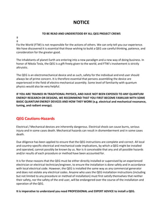 NOTICE 
 
TO BE READ AND UNDERSTOOD BY ALL QEG PROJECT CREWS 
Fix the World (FTW) is not responsible for the actions of others. We can only tell you our experience. 
We have discovered it is essential that those wishing to build a QEG use careful thinking, patience, and 
consideration for the greater good. 
 
The inhabitants of planet Earth are entering into a new paradigm and a new way of doing business. In 
honor of Nikola Tesla, the QEG is a gift freely given to the world, and FTW’s involvement is strictly 
altruistic. 
 
The QEG is an electromechanical device and as such, safety for the individual and end user should 
always be of prime concern. It is therefore essential that persons assembling the device are 
experienced in the field of electro‐mechanical assembly. Some level of familiarity with quantum 
physics would also be very helpful. 
 
IF YOU ARE TRAINED IN TRADITIONAL PHYSICS, AND HAVE NOT BEEN EXPOSED TO ANY QUANTUM 
ENERGY RESEARCH OR DESIGNS, WE RECOMMEND THAT YOU FIRST BECOME FAMILIAR WITH SOME 
BASIC QUANTUM ENERGY DEVICES AND HOW THEY WORK (e.g. electrical and mechanical resonance, 
tuning, and radiant energy).  
	
 
QEG Cautions‐Hazards 
 
Electrical / Mechanical devices are inherently dangerous. Electrical shock can cause burns, serious 
injury and in some cases death. Mechanical hazards can result in dismemberment and in some cases 
death. 
 
Due diligence has been applied to ensure that the QEG instructions are complete and correct. All local 
and country‐specific electrical and mechanical code implications, by which a QEG might be installed 
and operated, cannot possibly be known by us. Nor is it conceivable that any and all possible hazards 
and/or results of each procedure or method have been accounted for. 
 
It is for these reasons that the QEG must be either directly installed or supervised by an experienced 
electrician or electrical technician/engineer, to ensure the installation is done safely and in accordance 
with local electrical code. However, the QEG is installed the same way as any commercial generator 
and does not violate any electrical codes. Anyone who uses the QEG installation instructions (including 
but not limited to any procedure or method of installation) must first satisfy themselves that neither 
their safety, nor the safety of the end user, will be endangered over the course of the installation and 
operation of the QEG. 
 
It is imperative to understand you need PROFESSIONAL and EXPERT ADVICE to install a QEG. 
 