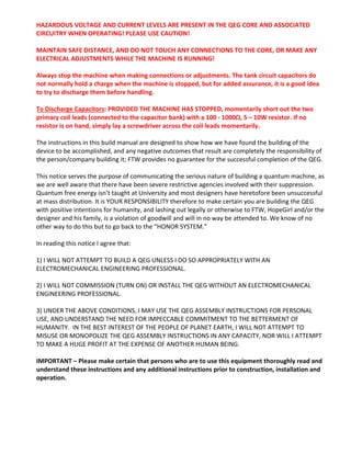 HAZARDOUS VOLTAGE AND CURRENT LEVELS ARE PRESENT IN THE QEG CORE AND ASSOCIATED 
CIRCUITRY WHEN OPERATING! PLEASE USE CAUTION!  
 
MAINTAIN SAFE DISTANCE, AND DO NOT TOUCH ANY CONNECTIONS TO THE CORE, OR MAKE ANY 
ELECTRICAL ADJUSTMENTS WHILE THE MACHINE IS RUNNING!  
 
Always stop the machine when making connections or adjustments. The tank circuit capacitors do 
not normally hold a charge when the machine is stopped, but for added assurance, it is a good idea 
to try to discharge them before handling.  
 
To Discharge Capacitors: PROVIDED THE MACHINE HAS STOPPED, momentarily short out the two 
primary coil leads (connected to the capacitor bank) with a 100 ‐ 1000Ω, 5 – 10W resistor. If no 
resistor is on hand, simply lay a screwdriver across the coil leads momentarily. 
 
The instructions in this build manual are designed to show how we have found the building of the 
device to be accomplished, and any negative outcomes that result are completely the responsibility of 
the person/company building it; FTW provides no guarantee for the successful completion of the QEG. 
 
This notice serves the purpose of communicating the serious nature of building a quantum machine, as 
we are well aware that there have been severe restrictive agencies involved with their suppression. 
Quantum free energy isn’t taught at University and most designers have heretofore been unsuccessful 
at mass distribution. It is YOUR RESPONSIBILITY therefore to make certain you are building the QEG 
with positive intentions for humanity, and lashing out legally or otherwise to FTW, HopeGirl and/or the 
designer and his family, is a violation of goodwill and will in no way be attended to. We know of no 
other way to do this but to go back to the “HONOR SYSTEM.” 
 
In reading this notice I agree that: 
 
1) I WILL NOT ATTEMPT TO BUILD A QEG UNLESS I DO SO APPROPRIATELY WITH AN 
ELECTROMECHANICAL ENGINEERING PROFESSIONAL. 
 
2) I WILL NOT COMMISSION (TURN ON) OR INSTALL THE QEG WITHOUT AN ELECTROMECHANICAL 
ENGINEERING PROFESSIONAL. 
 
3) UNDER THE ABOVE CONDITIONS, I MAY USE THE QEG ASSEMBLY INSTRUCTIONS FOR PERSONAL 
USE, AND UNDERSTAND THE NEED FOR IMPECCABLE COMMITMENT TO THE BETTERMENT OF 
HUMANITY.  IN THE BEST INTEREST OF THE PEOPLE OF PLANET EARTH, I WILL NOT ATTEMPT TO 
MISUSE OR MONOPOLIZE THE QEG ASSEMBLY INSTRUCTIONS IN ANY CAPACITY, NOR WILL I ATTEMPT 
TO MAKE A HUGE PROFIT AT THE EXPENSE OF ANOTHER HUMAN BEING. 
 
IMPORTANT – Please make certain that persons who are to use this equipment thoroughly read and 
understand these instructions and any additional instructions prior to construction, installation and 
operation.  
 
	
 