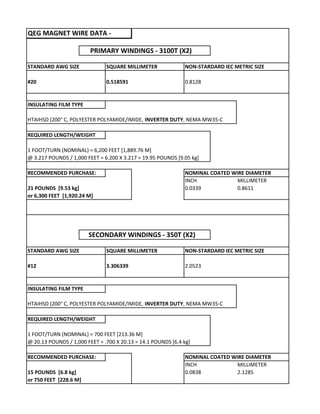 QEG MAGNET WIRE DATA ‐
      PRIMARY WINDINGS ‐ 3100T (X2)
STANDARD AWG SIZE SQUARE MILLIMETER NON‐STARDARD IEC METRIC SIZE
#20 0.518591 0.8128
INSULATING FILM TYPE
HTAIHSD (200° C, POLYESTER POLYAMIDE/IMIDE, INVERTER DUTY, NEMA MW35‐C
REQUIRED LENGTH/WEIGHT
1 FOOT/TURN (NOMINAL) = 6,200 FEET [1,889.76 M]
@ 3.217 POUNDS / 1,000 FEET = 6.200 X 3.217 = 19.95 POUNDS [9.05 kg]
RECOMMENDED PURCHASE:   NOMINAL COATED WIRE DIAMETER
INCH MILLIMETER
21 POUNDS  [9.53 kg] 0.0339 0.8611
or 6,300 FEET  [1,920.24 M]
     SECONDARY WINDINGS ‐ 350T (X2)
STANDARD AWG SIZE SQUARE MILLIMETER NON‐STARDARD IEC METRIC SIZE
#12 3.306339 2.0523
INSULATING FILM TYPE
HTAIHSD (200° C, POLYESTER POLYAMIDE/IMIDE, INVERTER DUTY, NEMA MW35‐C
REQUIRED LENGTH/WEIGHT
1 FOOT/TURN (NOMINAL) = 700 FEET [213.36 M]
@ 20.13 POUNDS / 1,000 FEET = .700 X 20.13 = 14.1 POUNDS [6.4 kg]
RECOMMENDED PURCHASE:   NOMINAL COATED WIRE DIAMETER
INCH MILLIMETER
15 POUNDS  [6.8 kg] 0.0838 2.1285
or 750 FEET  [228.6 M]
 
